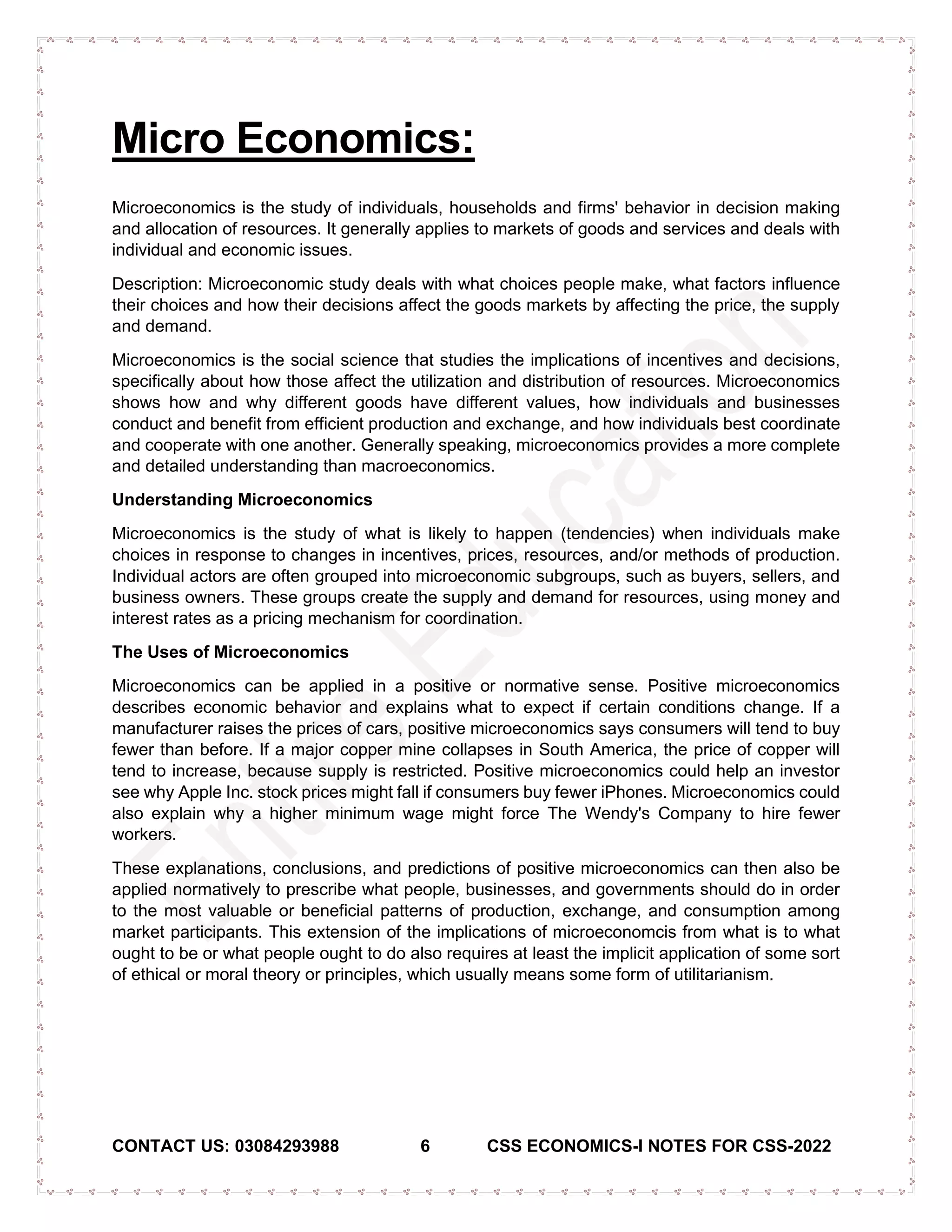 CONTACT US: 03084293988 6 CSS ECONOMICS-I NOTES FOR CSS-2022
Micro Economics:
Microeconomics is the study of individuals, households and firms' behavior in decision making
and allocation of resources. It generally applies to markets of goods and services and deals with
individual and economic issues.
Description: Microeconomic study deals with what choices people make, what factors influence
their choices and how their decisions affect the goods markets by affecting the price, the supply
and demand.
Microeconomics is the social science that studies the implications of incentives and decisions,
specifically about how those affect the utilization and distribution of resources. Microeconomics
shows how and why different goods have different values, how individuals and businesses
conduct and benefit from efficient production and exchange, and how individuals best coordinate
and cooperate with one another. Generally speaking, microeconomics provides a more complete
and detailed understanding than macroeconomics.
Understanding Microeconomics
Microeconomics is the study of what is likely to happen (tendencies) when individuals make
choices in response to changes in incentives, prices, resources, and/or methods of production.
Individual actors are often grouped into microeconomic subgroups, such as buyers, sellers, and
business owners. These groups create the supply and demand for resources, using money and
interest rates as a pricing mechanism for coordination.
The Uses of Microeconomics
Microeconomics can be applied in a positive or normative sense. Positive microeconomics
describes economic behavior and explains what to expect if certain conditions change. If a
manufacturer raises the prices of cars, positive microeconomics says consumers will tend to buy
fewer than before. If a major copper mine collapses in South America, the price of copper will
tend to increase, because supply is restricted. Positive microeconomics could help an investor
see why Apple Inc. stock prices might fall if consumers buy fewer iPhones. Microeconomics could
also explain why a higher minimum wage might force The Wendy's Company to hire fewer
workers.
These explanations, conclusions, and predictions of positive microeconomics can then also be
applied normatively to prescribe what people, businesses, and governments should do in order
to the most valuable or beneficial patterns of production, exchange, and consumption among
market participants. This extension of the implications of microeconomcis from what is to what
ought to be or what people ought to do also requires at least the implicit application of some sort
of ethical or moral theory or principles, which usually means some form of utilitarianism.
 