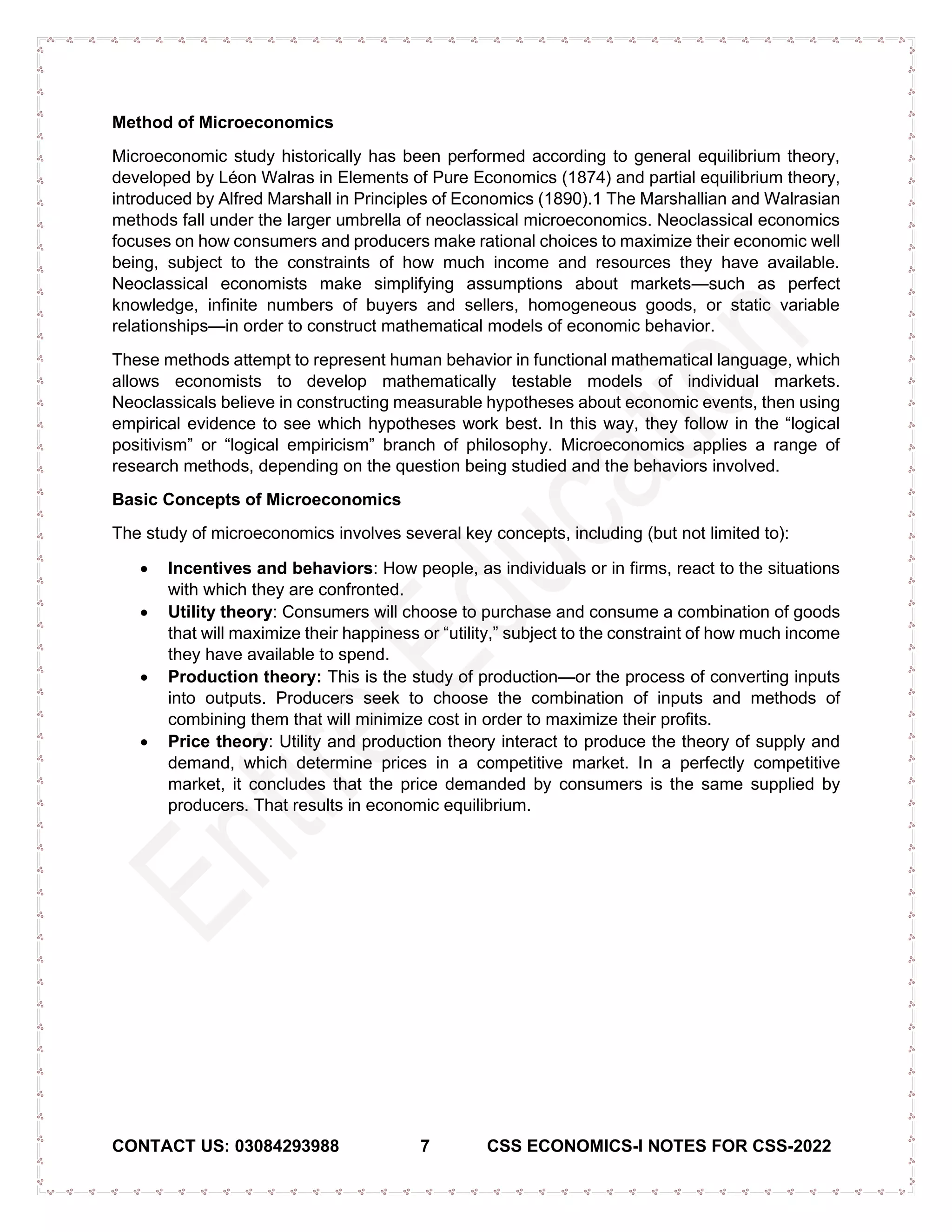 CONTACT US: 03084293988 7 CSS ECONOMICS-I NOTES FOR CSS-2022
Method of Microeconomics
Microeconomic study historically has been performed according to general equilibrium theory,
developed by Léon Walras in Elements of Pure Economics (1874) and partial equilibrium theory,
introduced by Alfred Marshall in Principles of Economics (1890).1 The Marshallian and Walrasian
methods fall under the larger umbrella of neoclassical microeconomics. Neoclassical economics
focuses on how consumers and producers make rational choices to maximize their economic well
being, subject to the constraints of how much income and resources they have available.
Neoclassical economists make simplifying assumptions about markets—such as perfect
knowledge, infinite numbers of buyers and sellers, homogeneous goods, or static variable
relationships—in order to construct mathematical models of economic behavior.
These methods attempt to represent human behavior in functional mathematical language, which
allows economists to develop mathematically testable models of individual markets.
Neoclassicals believe in constructing measurable hypotheses about economic events, then using
empirical evidence to see which hypotheses work best. In this way, they follow in the “logical
positivism” or “logical empiricism” branch of philosophy. Microeconomics applies a range of
research methods, depending on the question being studied and the behaviors involved.
Basic Concepts of Microeconomics
The study of microeconomics involves several key concepts, including (but not limited to):
• Incentives and behaviors: How people, as individuals or in firms, react to the situations
with which they are confronted.
• Utility theory: Consumers will choose to purchase and consume a combination of goods
that will maximize their happiness or “utility,” subject to the constraint of how much income
they have available to spend.
• Production theory: This is the study of production—or the process of converting inputs
into outputs. Producers seek to choose the combination of inputs and methods of
combining them that will minimize cost in order to maximize their profits.
• Price theory: Utility and production theory interact to produce the theory of supply and
demand, which determine prices in a competitive market. In a perfectly competitive
market, it concludes that the price demanded by consumers is the same supplied by
producers. That results in economic equilibrium.
 