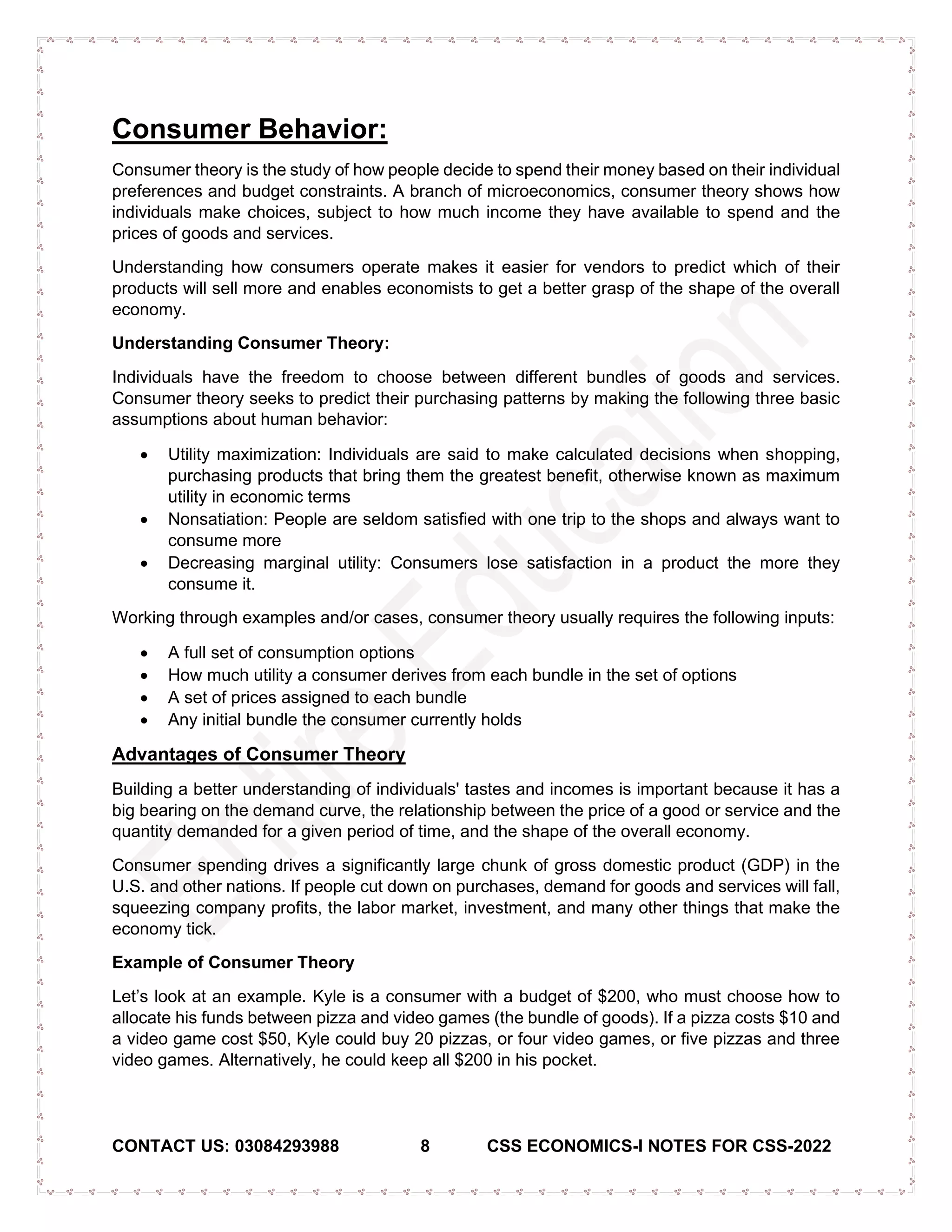 CONTACT US: 03084293988 8 CSS ECONOMICS-I NOTES FOR CSS-2022
Consumer Behavior:
Consumer theory is the study of how people decide to spend their money based on their individual
preferences and budget constraints. A branch of microeconomics, consumer theory shows how
individuals make choices, subject to how much income they have available to spend and the
prices of goods and services.
Understanding how consumers operate makes it easier for vendors to predict which of their
products will sell more and enables economists to get a better grasp of the shape of the overall
economy.
Understanding Consumer Theory:
Individuals have the freedom to choose between different bundles of goods and services.
Consumer theory seeks to predict their purchasing patterns by making the following three basic
assumptions about human behavior:
• Utility maximization: Individuals are said to make calculated decisions when shopping,
purchasing products that bring them the greatest benefit, otherwise known as maximum
utility in economic terms
• Nonsatiation: People are seldom satisfied with one trip to the shops and always want to
consume more
• Decreasing marginal utility: Consumers lose satisfaction in a product the more they
consume it.
Working through examples and/or cases, consumer theory usually requires the following inputs:
• A full set of consumption options
• How much utility a consumer derives from each bundle in the set of options
• A set of prices assigned to each bundle
• Any initial bundle the consumer currently holds
Advantages of Consumer Theory
Building a better understanding of individuals' tastes and incomes is important because it has a
big bearing on the demand curve, the relationship between the price of a good or service and the
quantity demanded for a given period of time, and the shape of the overall economy.
Consumer spending drives a significantly large chunk of gross domestic product (GDP) in the
U.S. and other nations. If people cut down on purchases, demand for goods and services will fall,
squeezing company profits, the labor market, investment, and many other things that make the
economy tick.
Example of Consumer Theory
Let’s look at an example. Kyle is a consumer with a budget of $200, who must choose how to
allocate his funds between pizza and video games (the bundle of goods). If a pizza costs $10 and
a video game cost $50, Kyle could buy 20 pizzas, or four video games, or five pizzas and three
video games. Alternatively, he could keep all $200 in his pocket.
 