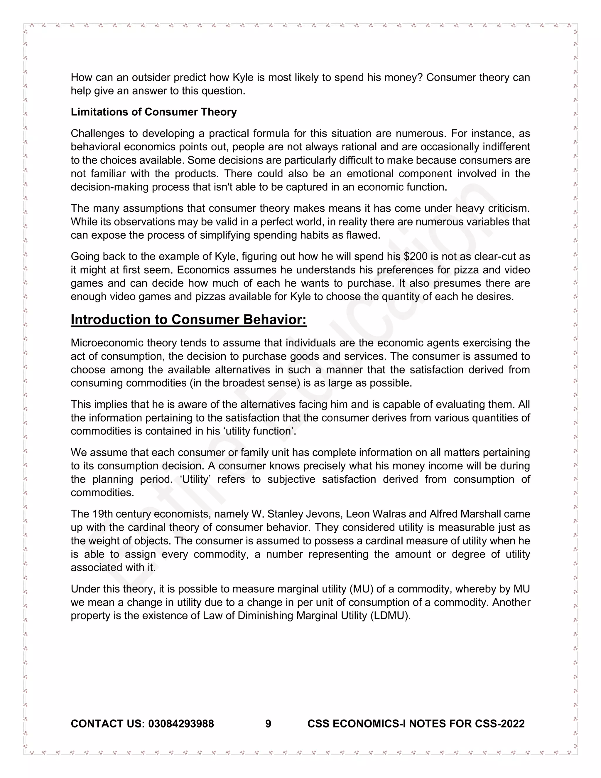 CONTACT US: 03084293988 9 CSS ECONOMICS-I NOTES FOR CSS-2022
How can an outsider predict how Kyle is most likely to spend his money? Consumer theory can
help give an answer to this question.
Limitations of Consumer Theory
Challenges to developing a practical formula for this situation are numerous. For instance, as
behavioral economics points out, people are not always rational and are occasionally indifferent
to the choices available. Some decisions are particularly difficult to make because consumers are
not familiar with the products. There could also be an emotional component involved in the
decision-making process that isn't able to be captured in an economic function.
The many assumptions that consumer theory makes means it has come under heavy criticism.
While its observations may be valid in a perfect world, in reality there are numerous variables that
can expose the process of simplifying spending habits as flawed.
Going back to the example of Kyle, figuring out how he will spend his $200 is not as clear-cut as
it might at first seem. Economics assumes he understands his preferences for pizza and video
games and can decide how much of each he wants to purchase. It also presumes there are
enough video games and pizzas available for Kyle to choose the quantity of each he desires.
Introduction to Consumer Behavior:
Microeconomic theory tends to assume that individuals are the economic agents exercising the
act of consumption, the decision to purchase goods and services. The consumer is assumed to
choose among the available alternatives in such a manner that the satisfaction derived from
consuming commodities (in the broadest sense) is as large as possible.
This implies that he is aware of the alternatives facing him and is capable of evaluating them. All
the information pertaining to the satisfaction that the consumer derives from various quantities of
commodities is contained in his ‘utility function’.
We assume that each consumer or family unit has complete information on all matters pertaining
to its consumption decision. A consumer knows precisely what his money income will be during
the planning period. ‘Utility’ refers to subjective satisfaction derived from consumption of
commodities.
The 19th century economists, namely W. Stanley Jevons, Leon Walras and Alfred Marshall came
up with the cardinal theory of consumer behavior. They considered utility is measurable just as
the weight of objects. The consumer is assumed to possess a cardinal measure of utility when he
is able to assign every commodity, a number representing the amount or degree of utility
associated with it.
Under this theory, it is possible to measure marginal utility (MU) of a commodity, whereby by MU
we mean a change in utility due to a change in per unit of consumption of a commodity. Another
property is the existence of Law of Diminishing Marginal Utility (LDMU).
 