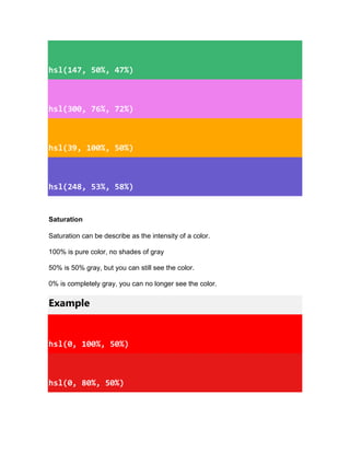 hsl(147, 50%, 47%)
hsl(300, 76%, 72%)
hsl(39, 100%, 50%)
hsl(248, 53%, 58%)
Saturation
Saturation can be describe as the intensity of a color.
100% is pure color, no shades of gray
50% is 50% gray, but you can still see the color.
0% is completely gray, you can no longer see the color.
Example
hsl(0, 100%, 50%)
hsl(0, 80%, 50%)
 