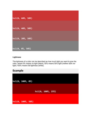hsl(0, 60%, 50%)
hsl(0, 40%, 50%)
hsl(0, 20%, 50%)
hsl(0, 0%, 50%)
Lightness
The lightness of a color can be described as how much light you want to give the
color, where 0% means no light (black), 50% means 50% light (neither dark nor
light) 100% means full lightness (white).
Example
hsl(0, 100%, 0%)
hsl(0, 100%, 25%)
hsl(0, 100%, 50%)
 