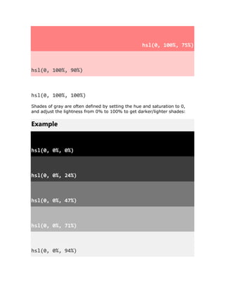hsl(0, 100%, 75%)
hsl(0, 100%, 90%)
hsl(0, 100%, 100%)
Shades of gray are often defined by setting the hue and saturation to 0,
and adjust the lightness from 0% to 100% to get darker/lighter shades:
Example
hsl(0, 0%, 0%)
hsl(0, 0%, 24%)
hsl(0, 0%, 47%)
hsl(0, 0%, 71%)
hsl(0, 0%, 94%)
 