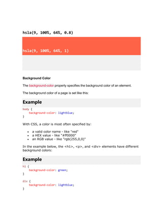 hsla(9, 100%, 64%, 0.8)
hsla(9, 100%, 64%, 1)
Background Color
The background-color property specifies the background color of an element.
The background color of a page is set like this:
Example
body {
background-color: lightblue;
}
With CSS, a color is most often specified by:
• a valid color name - like "red"
• a HEX value - like "#ff0000"
• an RGB value - like "rgb(255,0,0)"
In the example below, the <h1>, <p>, and <div> elements have different
background colors:
Example
h1 {
background-color: green;
}
div {
background-color: lightblue;
}
 