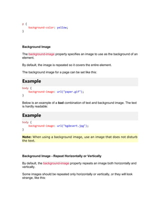 p {
background-color: yellow;
}
Background Image
The background-image property specifies an image to use as the background of an
element.
By default, the image is repeated so it covers the entire element.
The background image for a page can be set like this:
Example
body {
background-image: url("paper.gif");
}
Below is an example of a bad combination of text and background image. The text
is hardly readable:
Example
body {
background-image: url("bgdesert.jpg");
}
Note: When using a background image, use an image that does not disturb
the text.
Background Image - Repeat Horizontally or Vertically
By default, the background-image property repeats an image both horizontally and
vertically.
Some images should be repeated only horizontally or vertically, or they will look
strange, like this:
 