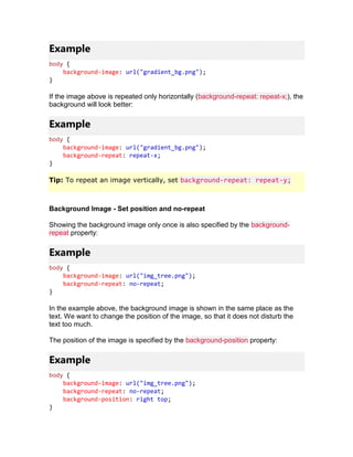 Example
body {
background-image: url("gradient_bg.png");
}
If the image above is repeated only horizontally (background-repeat: repeat-x;), the
background will look better:
Example
body {
background-image: url("gradient_bg.png");
background-repeat: repeat-x;
}
Tip: To repeat an image vertically, set background-repeat: repeat-y;
Background Image - Set position and no-repeat
Showing the background image only once is also specified by the background-
repeat property:
Example
body {
background-image: url("img_tree.png");
background-repeat: no-repeat;
}
In the example above, the background image is shown in the same place as the
text. We want to change the position of the image, so that it does not disturb the
text too much.
The position of the image is specified by the background-position property:
Example
body {
background-image: url("img_tree.png");
background-repeat: no-repeat;
background-position: right top;
}
 