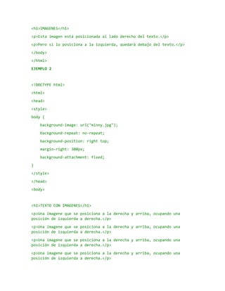 <h1>IMAGENES</h1>
<p>Esta imagen está posicionada al lado derecho del texto.</p>
<p>Pero si lo posiciona a la izquierda, quedará debajo del texto.</p>
</body>
</html>
EJEMPLO 2
<!DOCTYPE html>
<html>
<head>
<style>
body {
background-image: url("minny.jpg");
background-repeat: no-repeat;
background-position: right top;
margin-right: 300px;
background-attachment: fixed;
}
</style>
</head>
<body>
<h1>TEXTO CON IMAGENES</h1>
<p>Una imagene que se posiciona a la derecha y arriba, ocupando una
posición de izquierda a derecha.</p>
<p>Una imagene que se posiciona a la derecha y arriba, ocupando una
posición de izquierda a derecha.</p>
<p>Una imagene que se posiciona a la derecha y arriba, ocupando una
posición de izquierda a derecha.</p>
<p>Una imagene que se posiciona a la derecha y arriba, ocupando una
posición de izquierda a derecha.</p>
 