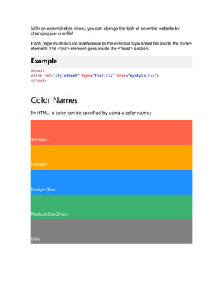 With an external style sheet, you can change the look of an entire website by
changing just one file!
Each page must include a reference to the external style sheet file inside the <link>
element. The <link> element goes inside the <head> section:
Example
<head>
<link rel="stylesheet" type="text/css" href="mystyle.css">
</head>
Color Names
In HTML, a color can be specified by using a color name:
Tomato
Orange
DodgerBlue
MediumSeaGreen
Gray
 
