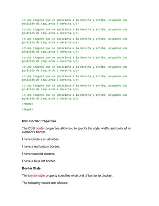 <p>Una imagene que se posiciona a la derecha y arriba, ocupando una
posición de izquierda a derecha.</p>
<p>Una imagene que se posiciona a la derecha y arriba, ocupando una
posición de izquierda a derecha.</p>
<p>Una imagene que se posiciona a la derecha y arriba, ocupando una
posición de izquierda a derecha.</p>
<p>Una imagene que se posiciona a la derecha y arriba, ocupando una
posición de izquierda a derecha.</p>
<p>Una imagene que se posiciona a la derecha y arriba, ocupando una
posición de izquierda a derecha.</p>
<p>Una imagene que se posiciona a la derecha y arriba, ocupando una
posición de izquierda a derecha.</p>
<p>Una imagene que se posiciona a la derecha y arriba, ocupando una
posición de izquierda a derecha.</p>
<p>Una imagene que se posiciona a la derecha y arriba, ocupando una
posición de izquierda a derecha.</p>
<p>Una imagene que se posiciona a la derecha y arriba, ocupando una
posición de izquierda a derecha.</p>
</body>
</html>
CSS Border Properties
The CSS border properties allow you to specify the style, width, and color of an
element's border.
I have borders on all sides.
I have a red bottom border.
I have rounded borders.
I have a blue left border.
Border Style
The border-style property specifies what kind of border to display.
The following values are allowed:
 