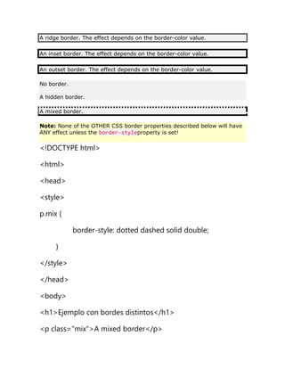 A ridge border. The effect depends on the border-color value.
An inset border. The effect depends on the border-color value.
An outset border. The effect depends on the border-color value.
No border.
A hidden border.
A mixed border.
Note: None of the OTHER CSS border properties described below will have
ANY effect unless the border-styleproperty is set!
<!DOCTYPE html>
<html>
<head>
<style>
p.mix {
border-style: dotted dashed solid double;
}
</style>
</head>
<body>
<h1>Ejemplo con bordes distintos</h1>
<p class="mix">A mixed border</p>
 