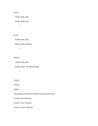 p.one {
border-style: solid;
border-width: 5px;
}
p.two {
border-style: solid;
border-width: medium;
}
p.three {
border-style: solid;
border-width: 2px 10px 4px 20px;
}
</style>
</head>
<body>
<h1>Ejmplo con bordes en diferente valor de ancho</h1>
<p class="one">Hola</p>
<p class="two">Hola</p>
<p class="three">Hola</p>
 