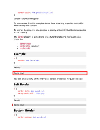 border-color: red green blue yellow;
}
Border - Shorthand Property
As you can see from the examples above, there are many properties to consider
when dealing with borders.
To shorten the code, it is also possible to specify all the individual border properties
in one property.
The border property is a shorthand property for the following individual border
properties:
• border-width
• border-style (required)
• border-color
Example
p {
border: 5px solid red;
}
Result:
Some text
You can also specify all the individual border properties for just one side:
Left Border
p {
border-left: 6px solid red;
background-color: lightgrey;
}
Result:
Some text
Bottom Border
p {
border-bottom: 6px solid red;
 