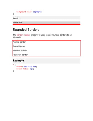 background-color: lightgrey;
}
Result:
Some text
Rounded Borders
The border-radius property is used to add rounded borders to an
element:
Normal border
Round border
Rounder border
Roundest border
Example
p {
border: 2px solid red;
border-radius: 5px;
}
 