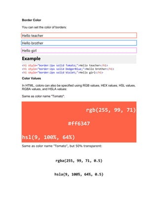 Border Color
You can set the color of borders:
Hello teacher
Hello brother
Hello girl
Example
<h1 style="border:2px solid Tomato;">Hello teacher</h1>
<h1 style="border:2px solid DodgerBlue;">Hello brother</h1>
<h1 style="border:2px solid Violet;">Hello girl</h1>
Color Values
In HTML, colors can also be specified using RGB values, HEX values, HSL values,
RGBA values, and HSLA values:
Same as color name "Tomato":
rgb(255, 99, 71)
#ff6347
hsl(9, 100%, 64%)
Same as color name "Tomato", but 50% transparent:
rgba(255, 99, 71, 0.5)
hsla(9, 100%, 64%, 0.5)
 