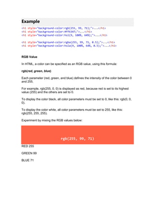Example
<h1 style="background-color:rgb(255, 99, 71);">...</h1>
<h1 style="background-color:#ff6347;">...</h1>
<h1 style="background-color:hsl(9, 100%, 64%);">...</h1>
<h1 style="background-color:rgba(255, 99, 71, 0.5);">...</h1>
<h1 style="background-color:hsla(9, 100%, 64%, 0.5);">...</h1>
RGB Value
In HTML, a color can be specified as an RGB value, using this formula:
rgb(red, green, blue)
Each parameter (red, green, and blue) defines the intensity of the color between 0
and 255.
For example, rgb(255, 0, 0) is displayed as red, because red is set to its highest
value (255) and the others are set to 0.
To display the color black, all color parameters must be set to 0, like this: rgb(0, 0,
0).
To display the color white, all color parameters must be set to 255, like this:
rgb(255, 255, 255).
Experiment by mixing the RGB values below:
rgb(255, 99, 71)
RED 255
GREEN 99
BLUE 71
 