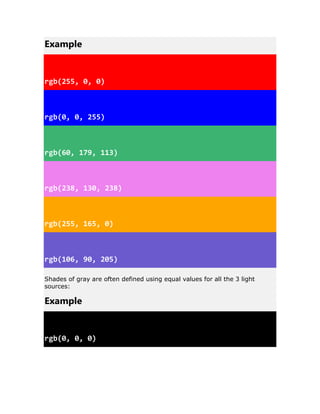 Example
rgb(255, 0, 0)
rgb(0, 0, 255)
rgb(60, 179, 113)
rgb(238, 130, 238)
rgb(255, 165, 0)
rgb(106, 90, 205)
Shades of gray are often defined using equal values for all the 3 light
sources:
Example
rgb(0, 0, 0)
 