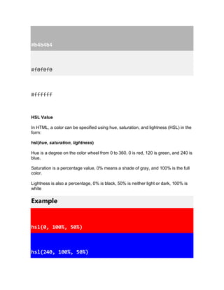 #b4b4b4
#f0f0f0
#ffffff
HSL Value
In HTML, a color can be specified using hue, saturation, and lightness (HSL) in the
form:
hsl(hue, saturation, lightness)
Hue is a degree on the color wheel from 0 to 360. 0 is red, 120 is green, and 240 is
blue.
Saturation is a percentage value, 0% means a shade of gray, and 100% is the full
color.
Lightness is also a percentage, 0% is black, 50% is neither light or dark, 100% is
white
Example
hsl(0, 100%, 50%)
hsl(240, 100%, 50%)
 