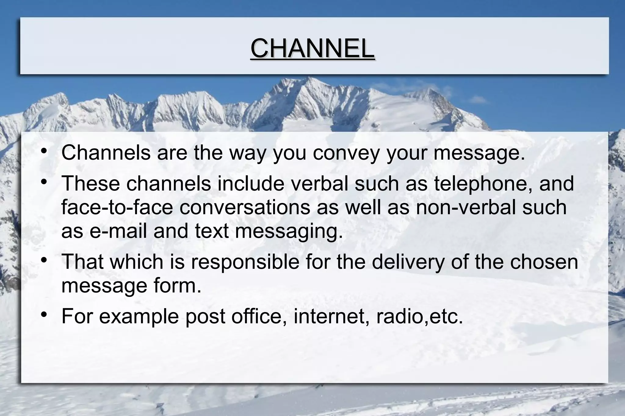 CHANNELCHANNEL

Channels are the way you convey your message.

These channels include verbal such as telephone, and
face-to-face conversations as well as non-verbal such
as e-mail and text messaging.

That which is responsible for the delivery of the chosen
message form.

For example post office, internet, radio,etc.
 