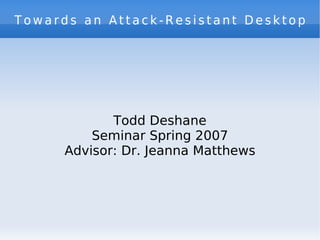 Towards an Attack-Resistant Desktop Todd Deshane Seminar Spring 2007 Advisor: Dr. Jeanna Matthews 