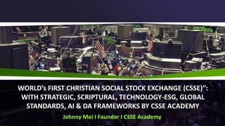 WORLD’s FIRST CHRISTIAN SOCIAL STOCK EXCHANGE (CSSE)”:
WITH STRATEGIC, SCRIPTURAL, TECHNOLOGY-ESG, GLOBAL
STANDARDS, AI & DA FRAMEWORKS BY CSSE ACADEMY
Johnny Moi I Founder I CSSE Academy
 