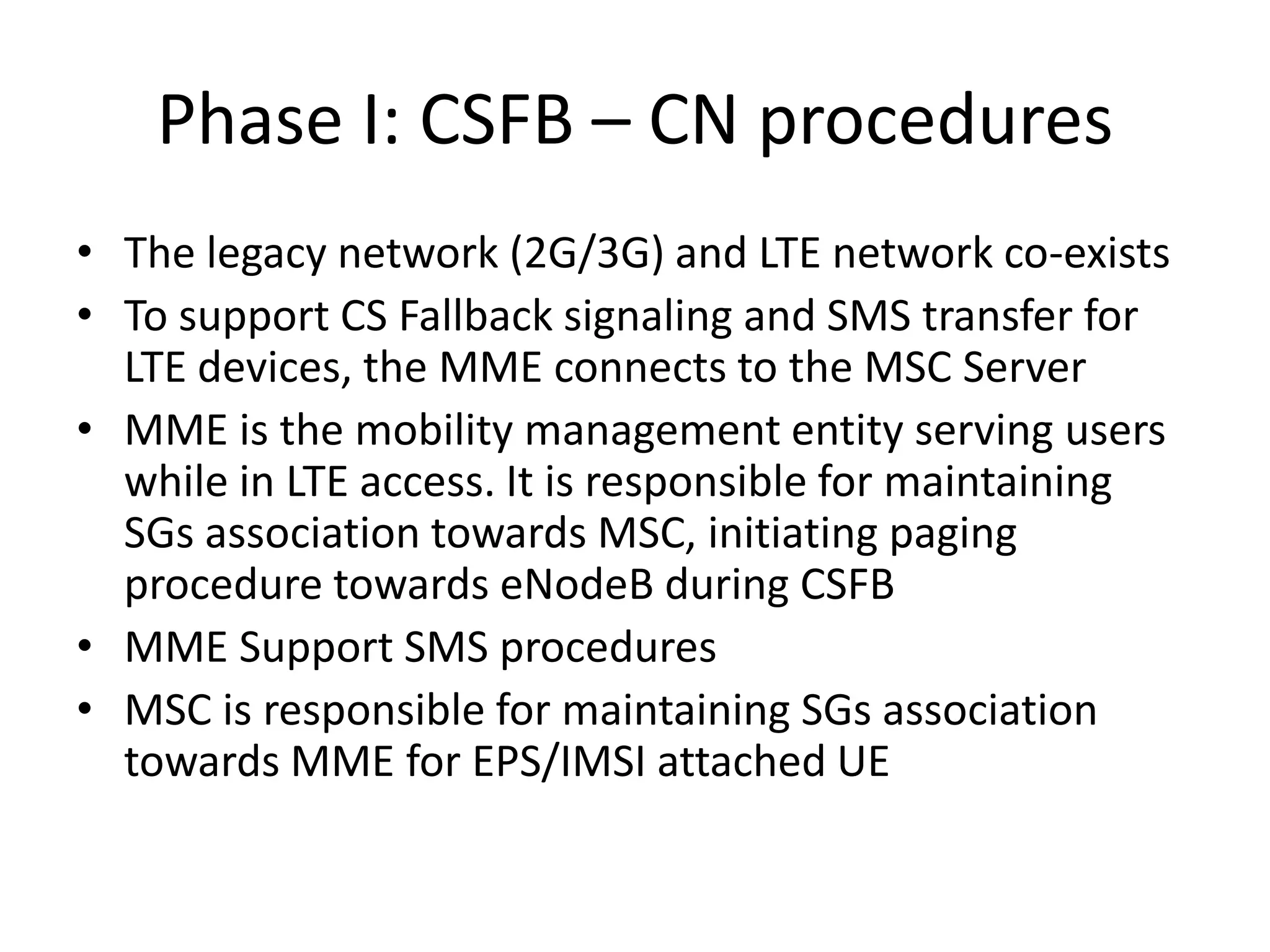 Phase I: CSFB – CN procedures
• The legacy network (2G/3G) and LTE network co-exists
• To support CS Fallback signaling and SMS transfer for
LTE devices, the MME connects to the MSC Server
• MME is the mobility management entity serving users
while in LTE access. It is responsible for maintaining
SGs association towards MSC, initiating paging
procedure towards eNodeB during CSFB
• MME Support SMS procedures
• MSC is responsible for maintaining SGs association
towards MME for EPS/IMSI attached UE
 