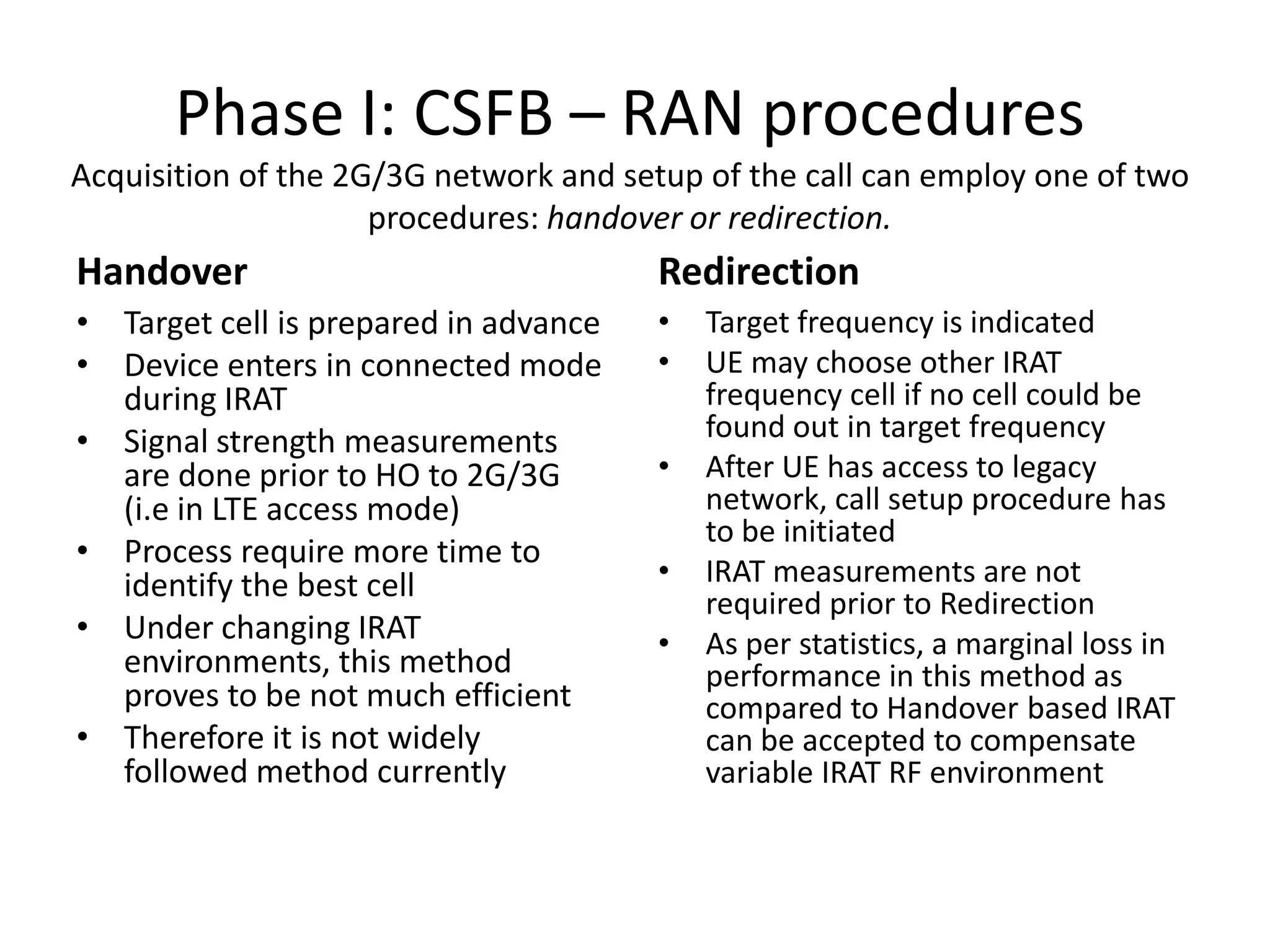 Phase I: CSFB – RAN procedures
Acquisition of the 2G/3G network and setup of the call can employ one of two
procedures: handover or redirection.
Handover
• Target cell is prepared in advance
• Device enters in connected mode
during IRAT
• Signal strength measurements
are done prior to HO to 2G/3G
(i.e in LTE access mode)
• Process require more time to
identify the best cell
• Under changing IRAT
environments, this method
proves to be not much efficient
• Therefore it is not widely
followed method currently
Redirection
• Target frequency is indicated
• UE may choose other IRAT
frequency cell if no cell could be
found out in target frequency
• After UE has access to legacy
network, call setup procedure has
to be initiated
• IRAT measurements are not
required prior to Redirection
• As per statistics, a marginal loss in
performance in this method as
compared to Handover based IRAT
can be accepted to compensate
variable IRAT RF environment
 