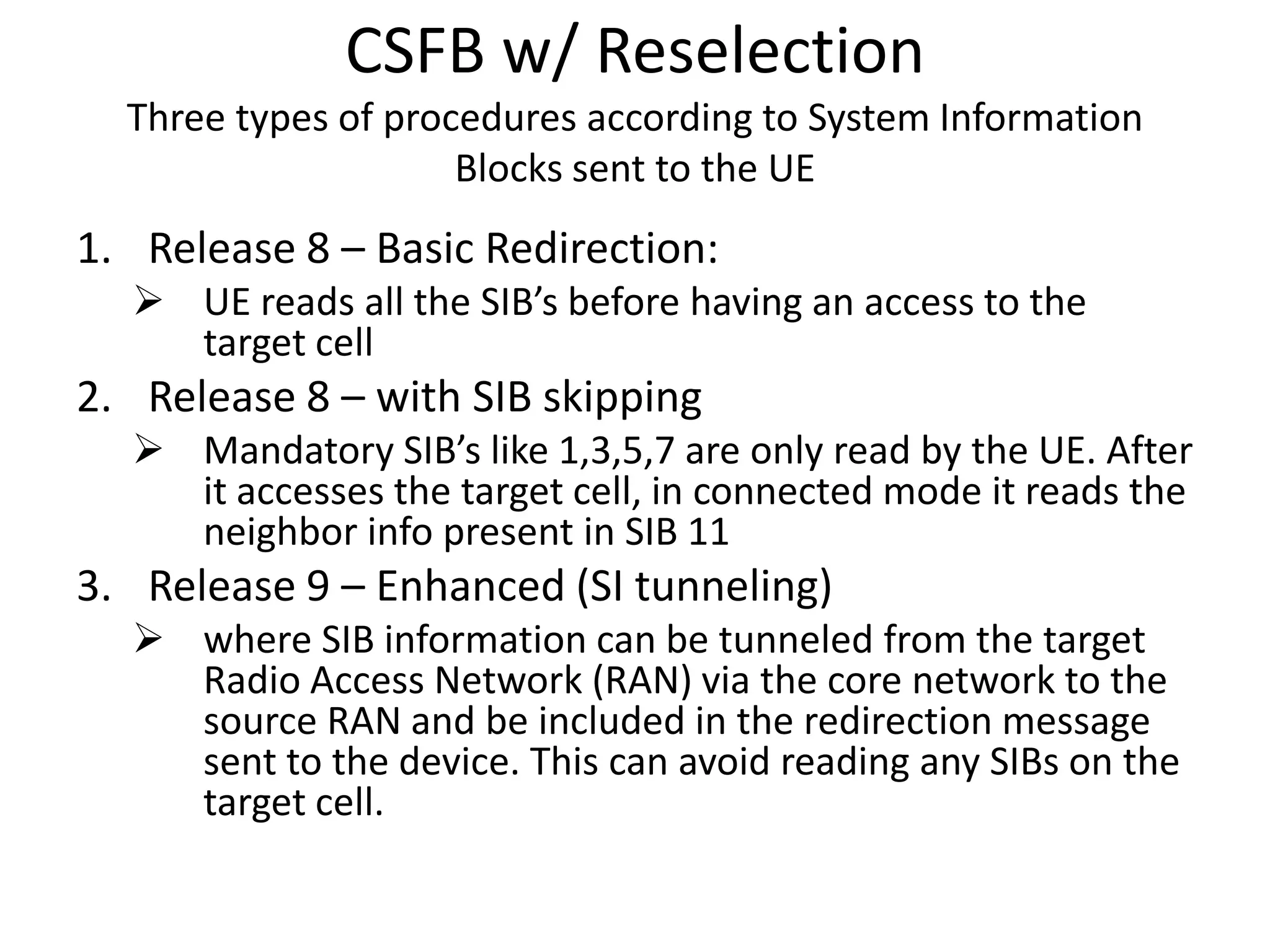 CSFB w/ Reselection
Three types of procedures according to System Information
Blocks sent to the UE
1. Release 8 – Basic Redirection:
 UE reads all the SIB’s before having an access to the
target cell
2. Release 8 – with SIB skipping
 Mandatory SIB’s like 1,3,5,7 are only read by the UE. After
it accesses the target cell, in connected mode it reads the
neighbor info present in SIB 11
3. Release 9 – Enhanced (SI tunneling)
 where SIB information can be tunneled from the target
Radio Access Network (RAN) via the core network to the
source RAN and be included in the redirection message
sent to the device. This can avoid reading any SIBs on the
target cell.
 