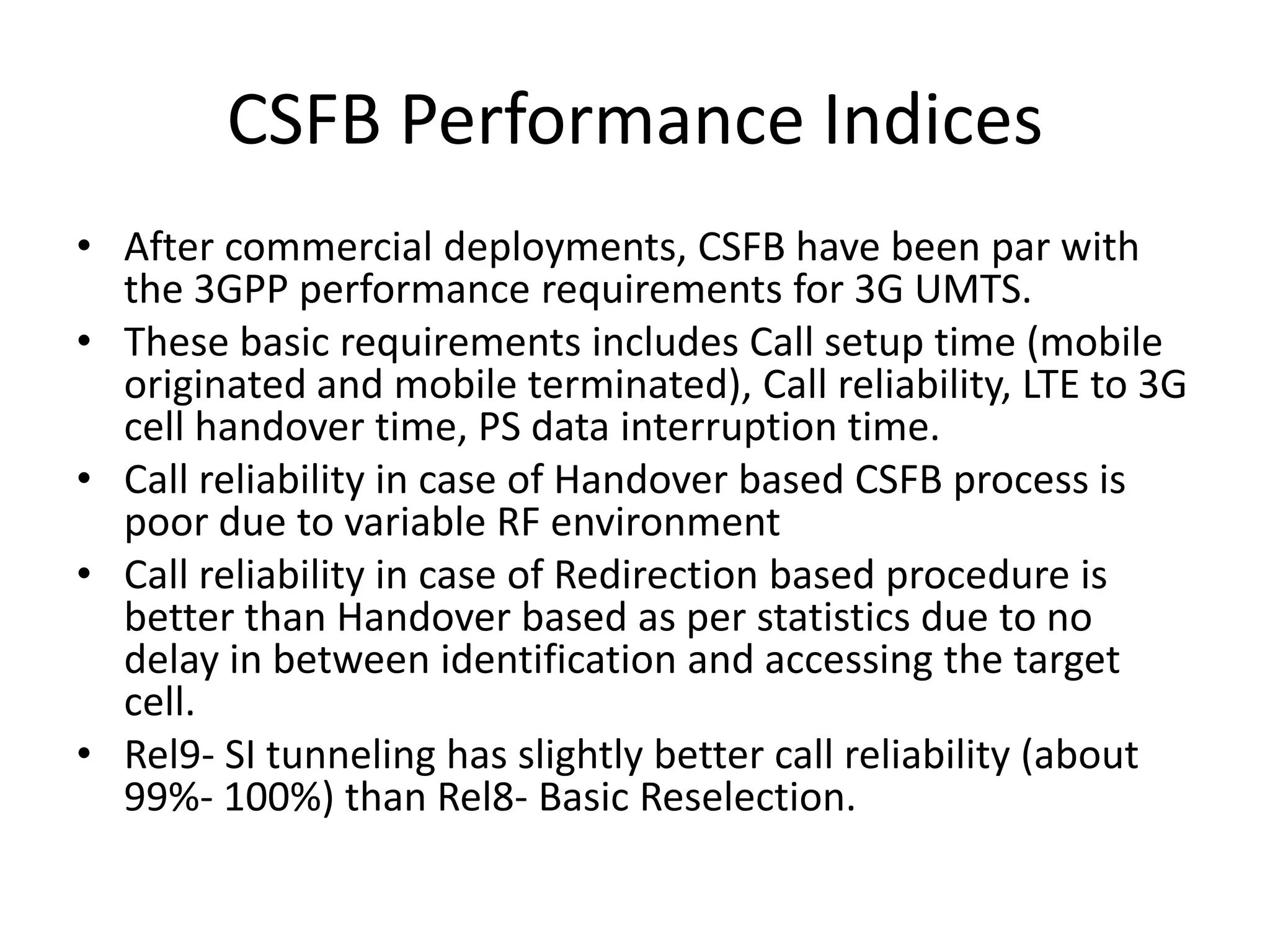 CSFB Performance Indices
• After commercial deployments, CSFB have been par with
the 3GPP performance requirements for 3G UMTS.
• These basic requirements includes Call setup time (mobile
originated and mobile terminated), Call reliability, LTE to 3G
cell handover time, PS data interruption time.
• Call reliability in case of Handover based CSFB process is
poor due to variable RF environment
• Call reliability in case of Redirection based procedure is
better than Handover based as per statistics due to no
delay in between identification and accessing the target
cell.
• Rel9- SI tunneling has slightly better call reliability (about
99%- 100%) than Rel8- Basic Reselection.
 