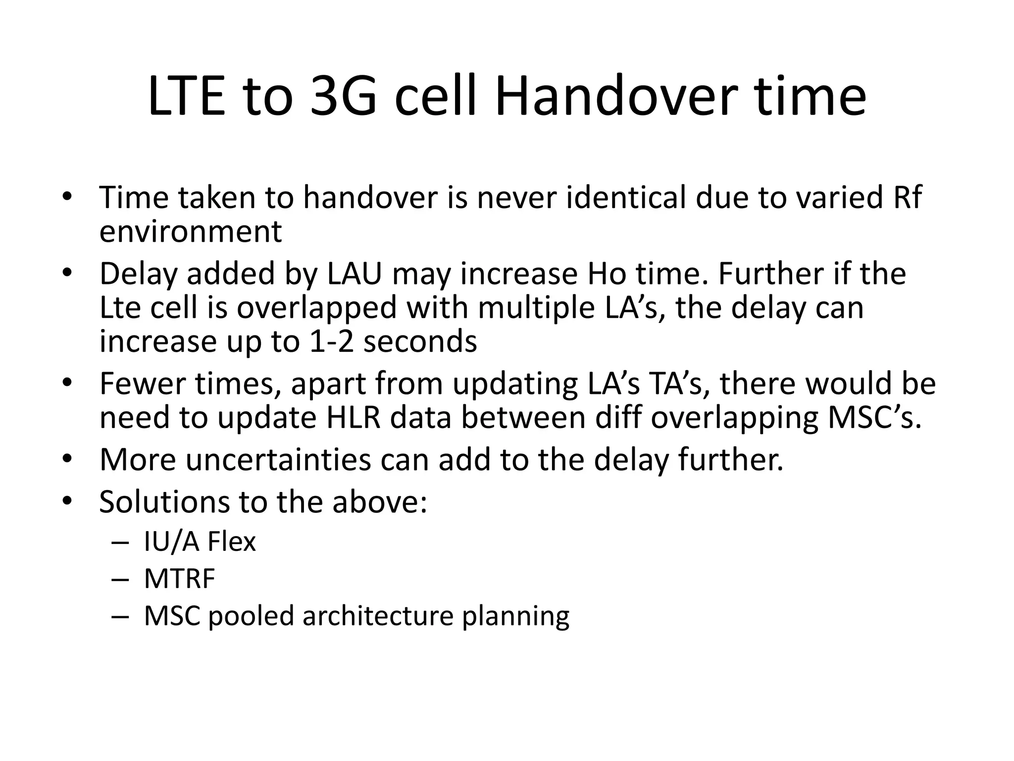 LTE to 3G cell Handover time
• Time taken to handover is never identical due to varied Rf
environment
• Delay added by LAU may increase Ho time. Further if the
Lte cell is overlapped with multiple LA’s, the delay can
increase up to 1-2 seconds
• Fewer times, apart from updating LA’s TA’s, there would be
need to update HLR data between diff overlapping MSC’s.
• More uncertainties can add to the delay further.
• Solutions to the above:
– IU/A Flex
– MTRF
– MSC pooled architecture planning
 