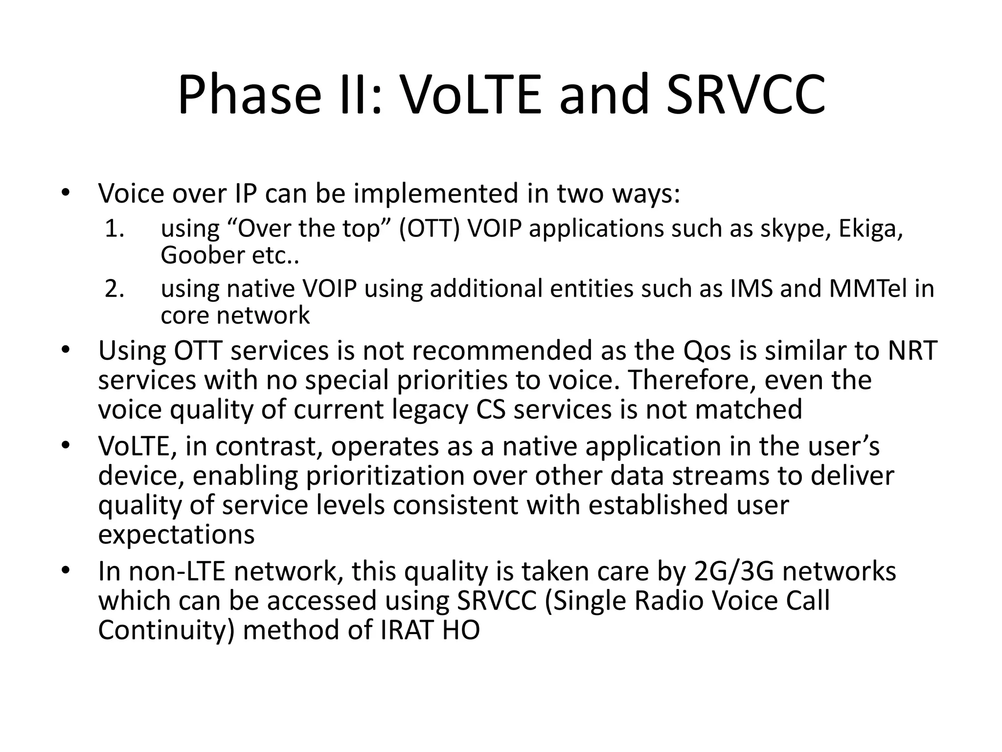 Phase II: VoLTE and SRVCC
• Voice over IP can be implemented in two ways:
1. using “Over the top” (OTT) VOIP applications such as skype, Ekiga,
Goober etc..
2. using native VOIP using additional entities such as IMS and MMTel in
core network
• Using OTT services is not recommended as the Qos is similar to NRT
services with no special priorities to voice. Therefore, even the
voice quality of current legacy CS services is not matched
• VoLTE, in contrast, operates as a native application in the user’s
device, enabling prioritization over other data streams to deliver
quality of service levels consistent with established user
expectations
• In non-LTE network, this quality is taken care by 2G/3G networks
which can be accessed using SRVCC (Single Radio Voice Call
Continuity) method of IRAT HO
 