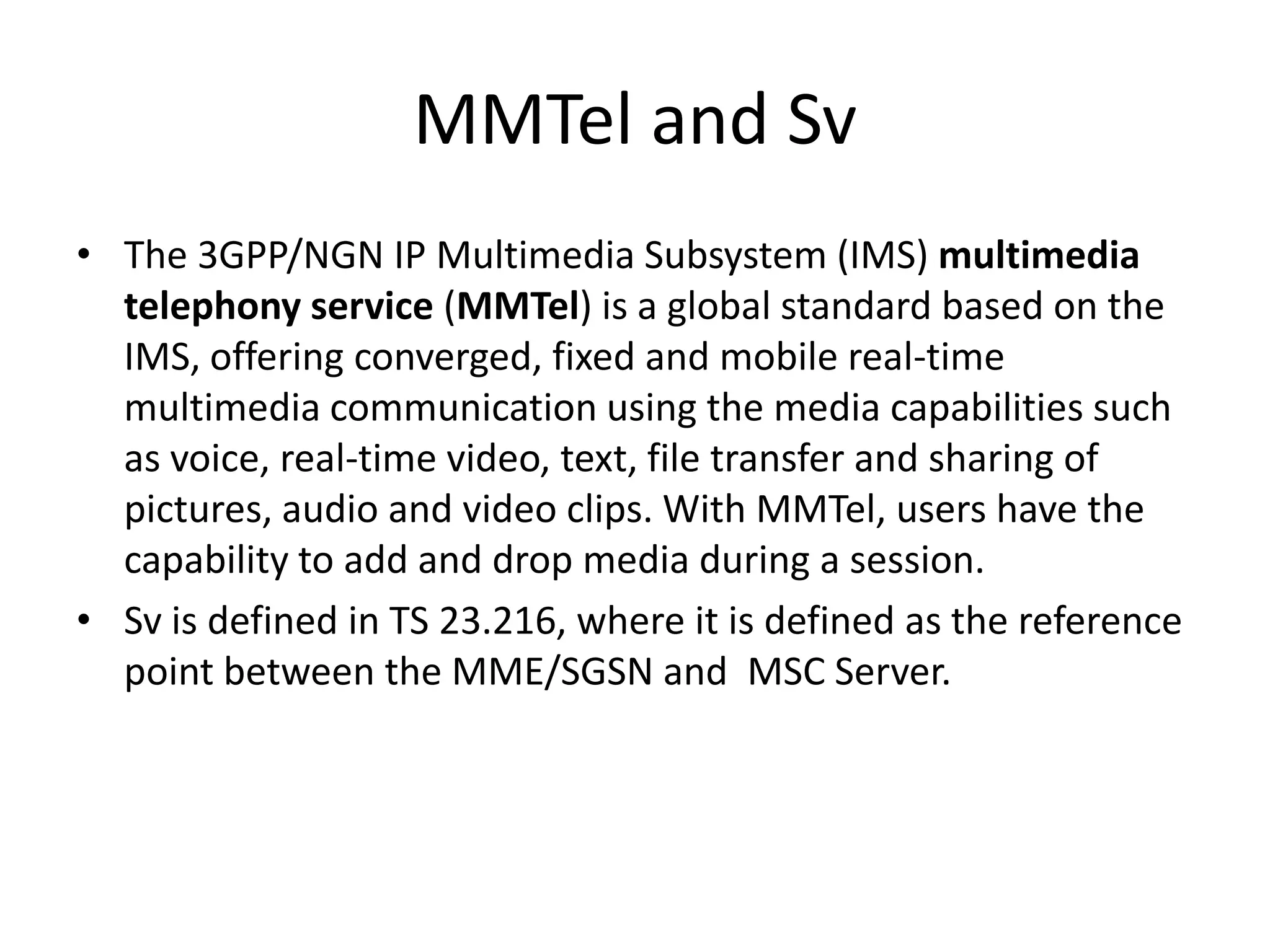 MMTel and Sv
• The 3GPP/NGN IP Multimedia Subsystem (IMS) multimedia
telephony service (MMTel) is a global standard based on the
IMS, offering converged, fixed and mobile real-time
multimedia communication using the media capabilities such
as voice, real-time video, text, file transfer and sharing of
pictures, audio and video clips. With MMTel, users have the
capability to add and drop media during a session.
• Sv is defined in TS 23.216, where it is defined as the reference
point between the MME/SGSN and MSC Server.
 