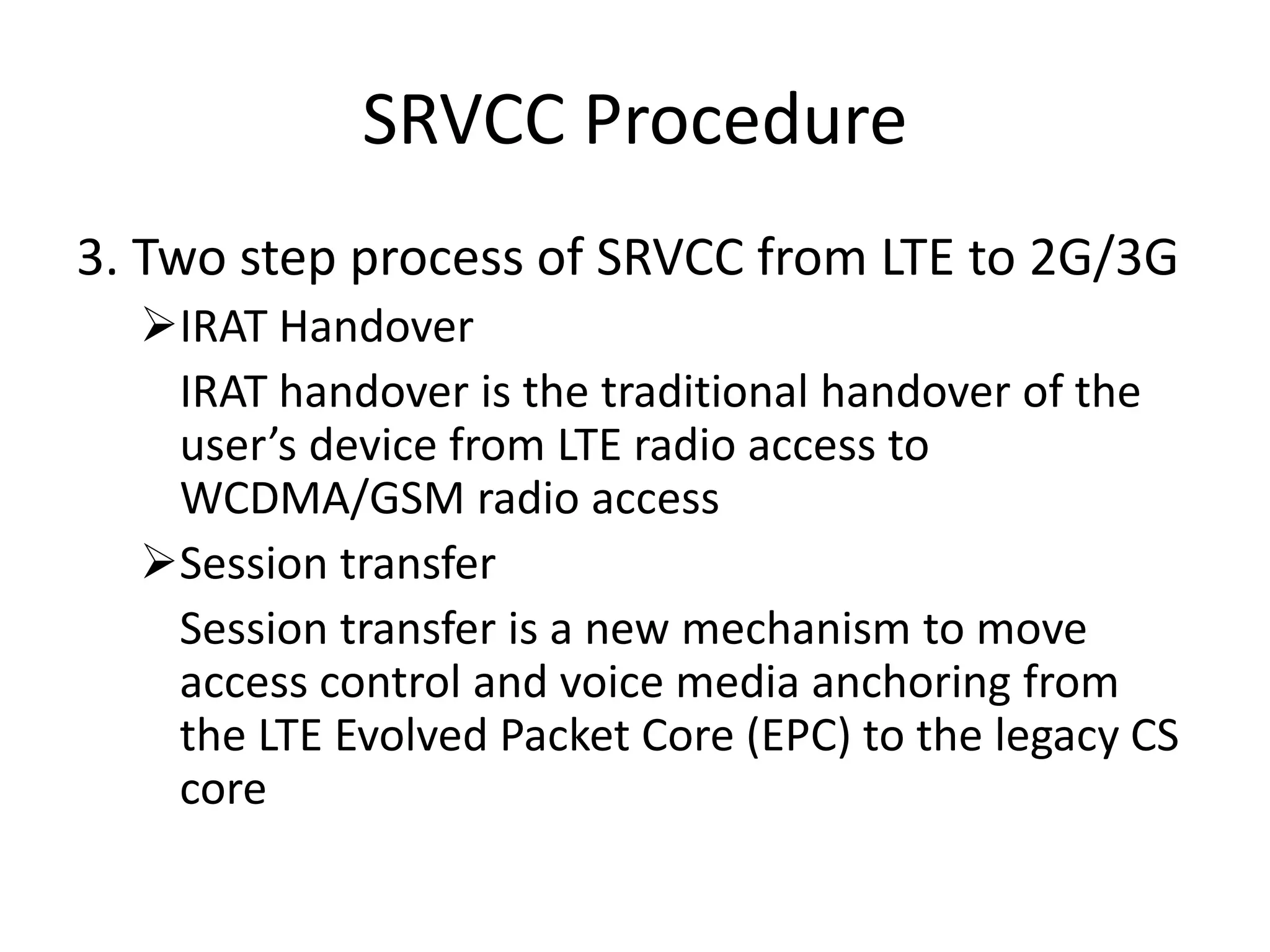 SRVCC Procedure
3. Two step process of SRVCC from LTE to 2G/3G
IRAT Handover
IRAT handover is the traditional handover of the
user’s device from LTE radio access to
WCDMA/GSM radio access
Session transfer
Session transfer is a new mechanism to move
access control and voice media anchoring from
the LTE Evolved Packet Core (EPC) to the legacy CS
core
 