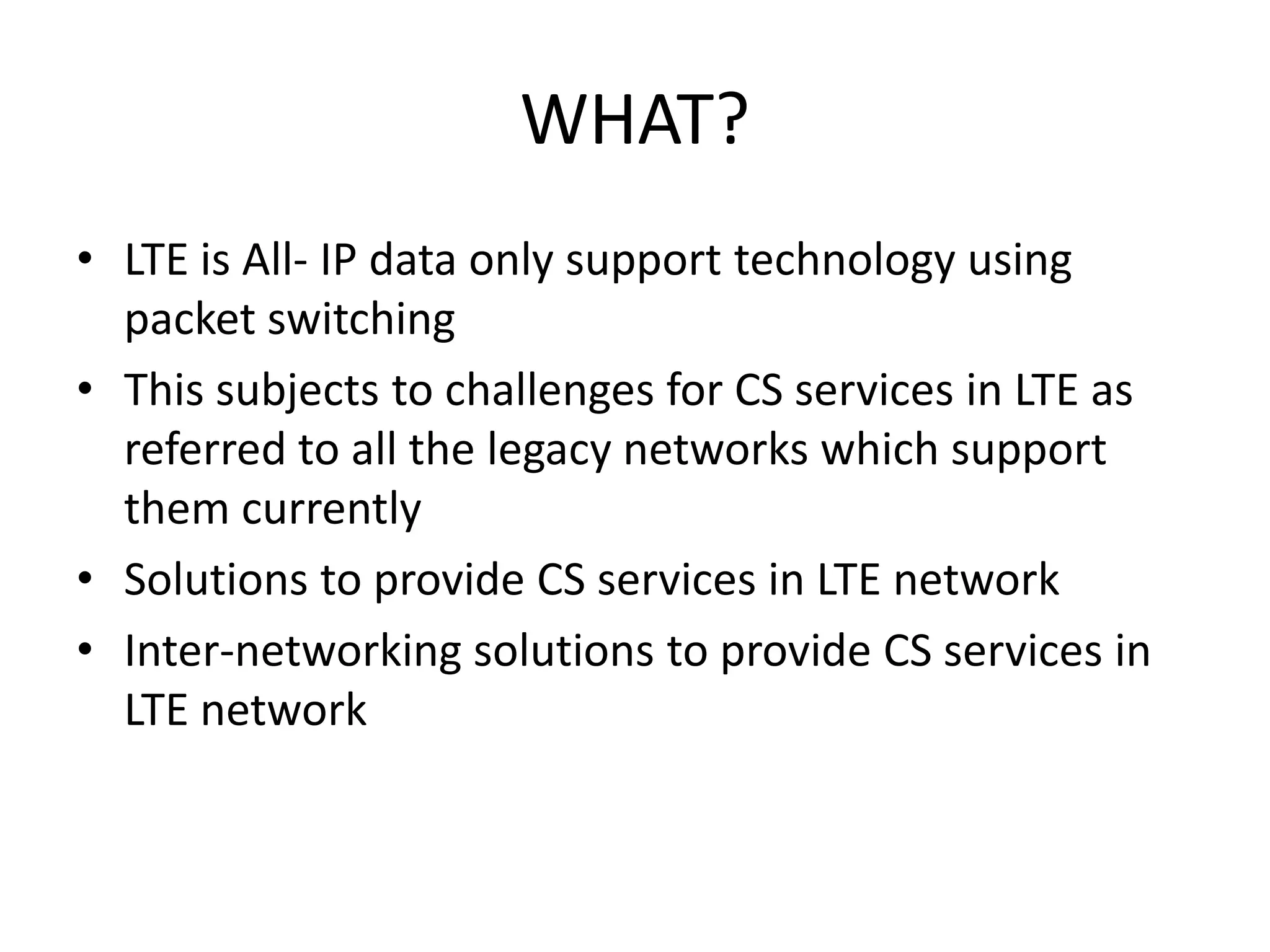 WHAT?
• LTE is All- IP data only support technology using
packet switching
• This subjects to challenges for CS services in LTE as
referred to all the legacy networks which support
them currently
• Solutions to provide CS services in LTE network
• Inter-networking solutions to provide CS services in
LTE network
 