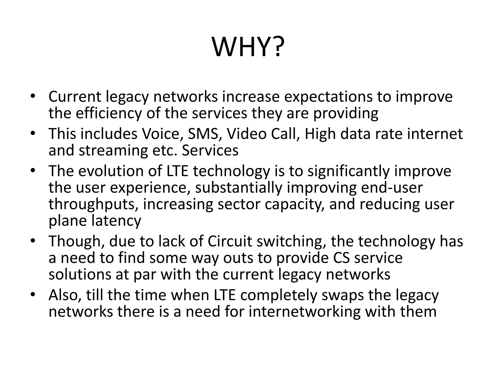 WHY?
• Current legacy networks increase expectations to improve
the efficiency of the services they are providing
• This includes Voice, SMS, Video Call, High data rate internet
and streaming etc. Services
• The evolution of LTE technology is to significantly improve
the user experience, substantially improving end-user
throughputs, increasing sector capacity, and reducing user
plane latency
• Though, due to lack of Circuit switching, the technology has
a need to find some way outs to provide CS service
solutions at par with the current legacy networks
• Also, till the time when LTE completely swaps the legacy
networks there is a need for internetworking with them
 