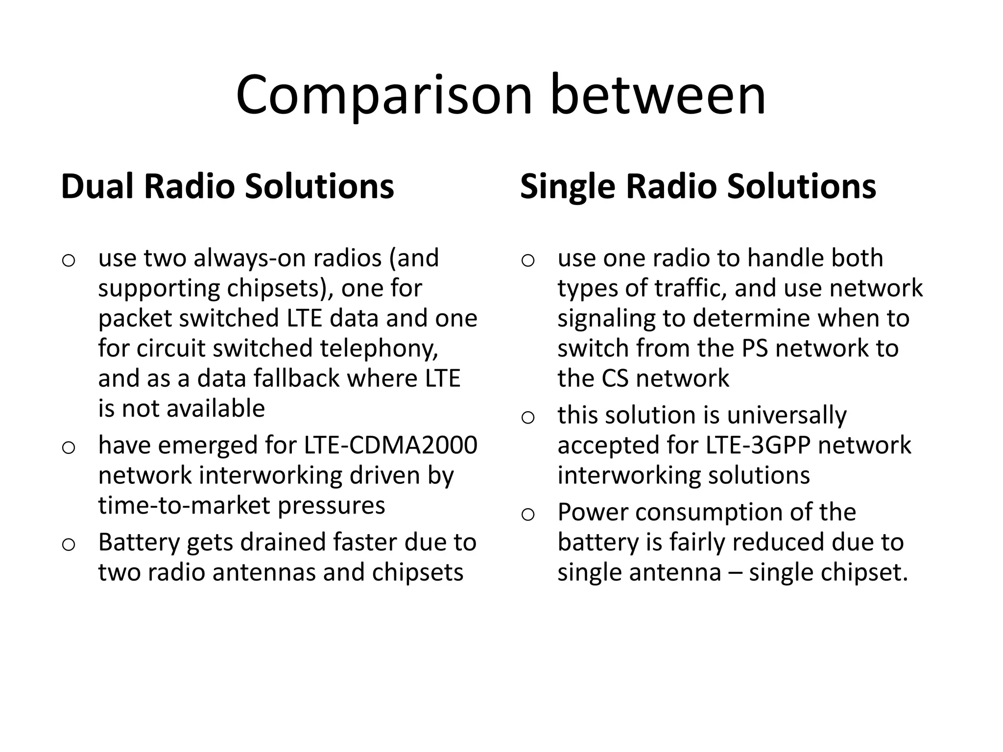 Comparison between
Dual Radio Solutions
o use two always-on radios (and
supporting chipsets), one for
packet switched LTE data and one
for circuit switched telephony,
and as a data fallback where LTE
is not available
o have emerged for LTE-CDMA2000
network interworking driven by
time-to-market pressures
o Battery gets drained faster due to
two radio antennas and chipsets
Single Radio Solutions
o use one radio to handle both
types of traffic, and use network
signaling to determine when to
switch from the PS network to
the CS network
o this solution is universally
accepted for LTE-3GPP network
interworking solutions
o Power consumption of the
battery is fairly reduced due to
single antenna – single chipset.
 