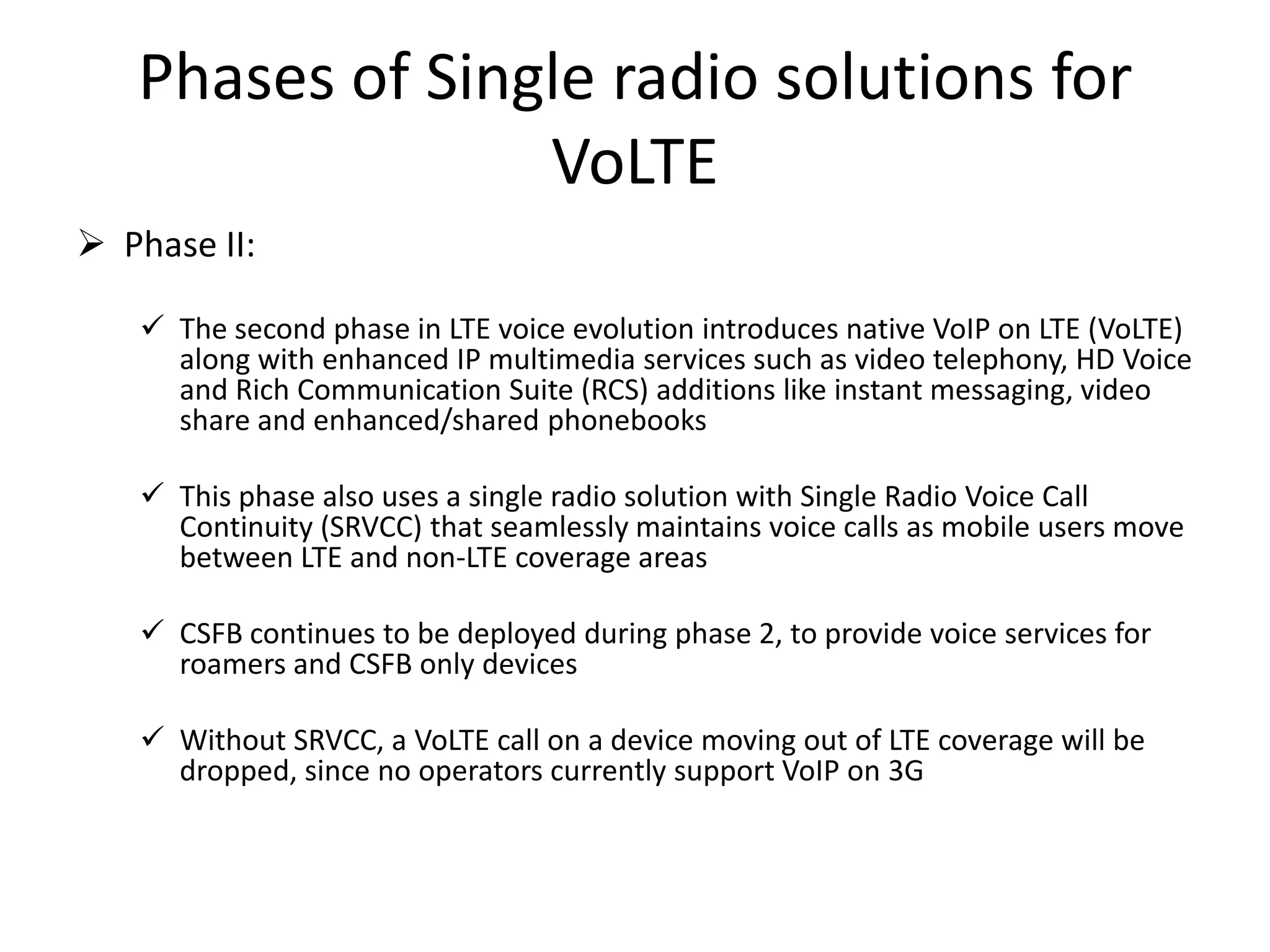 Phases of Single radio solutions for
VoLTE
 Phase II:
 The second phase in LTE voice evolution introduces native VoIP on LTE (VoLTE)
along with enhanced IP multimedia services such as video telephony, HD Voice
and Rich Communication Suite (RCS) additions like instant messaging, video
share and enhanced/shared phonebooks
 This phase also uses a single radio solution with Single Radio Voice Call
Continuity (SRVCC) that seamlessly maintains voice calls as mobile users move
between LTE and non-LTE coverage areas
 CSFB continues to be deployed during phase 2, to provide voice services for
roamers and CSFB only devices
 Without SRVCC, a VoLTE call on a device moving out of LTE coverage will be
dropped, since no operators currently support VoIP on 3G
 