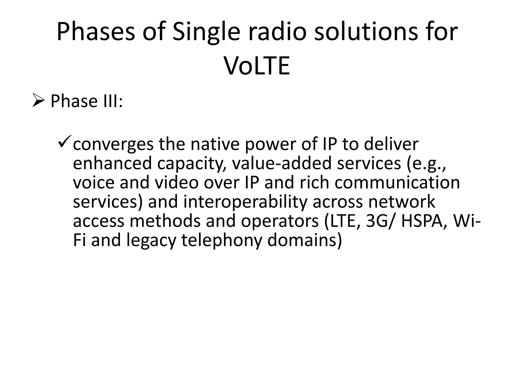Phases of Single radio solutions for
VoLTE
 Phase III:
converges the native power of IP to deliver
enhanced capacity, value-added services (e.g.,
voice and video over IP and rich communication
services) and interoperability across network
access methods and operators (LTE, 3G/ HSPA, Wi-
Fi and legacy telephony domains)
 
