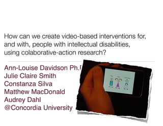 How can we create video-based interventions for,
and with, people with intellectual disabilities,
using colaborative-action research?
Ann-Louise Davidson Ph.D.
Julie Claire Smith
Constanza Silva
Matthew MacDonald
Audrey Dahl
@Concordia University
 