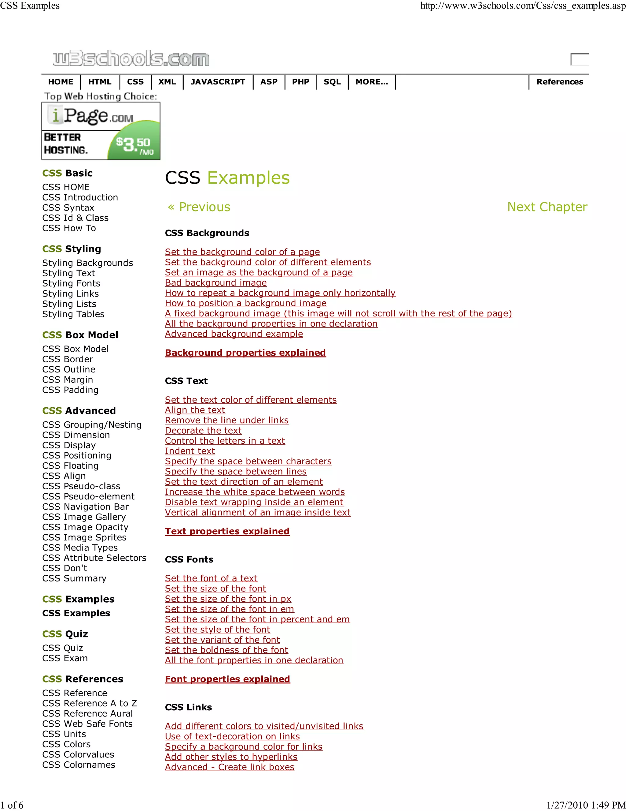 CSS Examples                                                                                    http://www.w3schools.com/Css/css_examples.asp




          HOME       HTML     CSS    XML    JAVASCRIPT      ASP     PHP    SQL     MORE...                               References




         CSS Basic
         CSS   HOME
         CSS   Introduction
         CSS   Syntax                 « Previous                                                                   Next Chapter
         CSS   Id & Class
         CSS   How To
                                      CSS Backgrounds
         CSS Styling                  Set the background color of a page
         Styling   Backgrounds        Set the background color of different elements
         Styling   Text               Set an image as the background of a page
         Styling   Fonts              Bad background image
         Styling   Links              How to repeat a background image only horizontally
         Styling   Lists              How to position a background image
         Styling   Tables             A fixed background image (this image will not scroll with the rest of the page)
                                      All the background properties in one declaration
         CSS Box Model                Advanced background example
         CSS   Box Model              Background properties explained
         CSS   Border
         CSS   Outline
         CSS   Margin                 CSS Text
         CSS   Padding
                                      Set the text color of different elements
         CSS Advanced                 Align the text
                                      Remove the line under links
         CSS   Grouping/Nesting
                                      Decorate the text
         CSS   Dimension
                                      Control the letters in a text
         CSS   Display
                                      Indent text
         CSS   Positioning
                                      Specify the space between characters
         CSS   Floating
                                      Specify the space between lines
         CSS   Align
                                      Set the text direction of an element
         CSS   Pseudo-class
                                      Increase the white space between words
         CSS   Pseudo-element
                                      Disable text wrapping inside an element
         CSS   Navigation Bar
                                      Vertical alignment of an image inside text
         CSS   Image Gallery
         CSS   Image Opacity          Text properties explained
         CSS   Image Sprites
         CSS   Media Types
         CSS   Attribute Selectors    CSS Fonts
         CSS   Don't
         CSS   Summary                Set the font of a text
                                      Set the size of the font
         CSS Examples                 Set the size of the font in px
         CSS Examples                 Set the size of the font in em
                                      Set the size of the font in percent and em
                                      Set the style of the font
         CSS Quiz
                                      Set the variant of the font
         CSS Quiz                     Set the boldness of the font
         CSS Exam                     All the font properties in one declaration

         CSS References               Font properties explained
         CSS   Reference
         CSS   Reference A to Z       CSS Links
         CSS   Reference Aural
         CSS   Web Safe Fonts         Add different colors to visited/unvisited links
         CSS   Units                  Use of text-decoration on links
         CSS   Colors                 Specify a background color for links
         CSS   Colorvalues            Add other styles to hyperlinks
         CSS   Colornames             Advanced - Create link boxes



1 of 6                                                                                                                     1/27/2010 1:49 PM
 