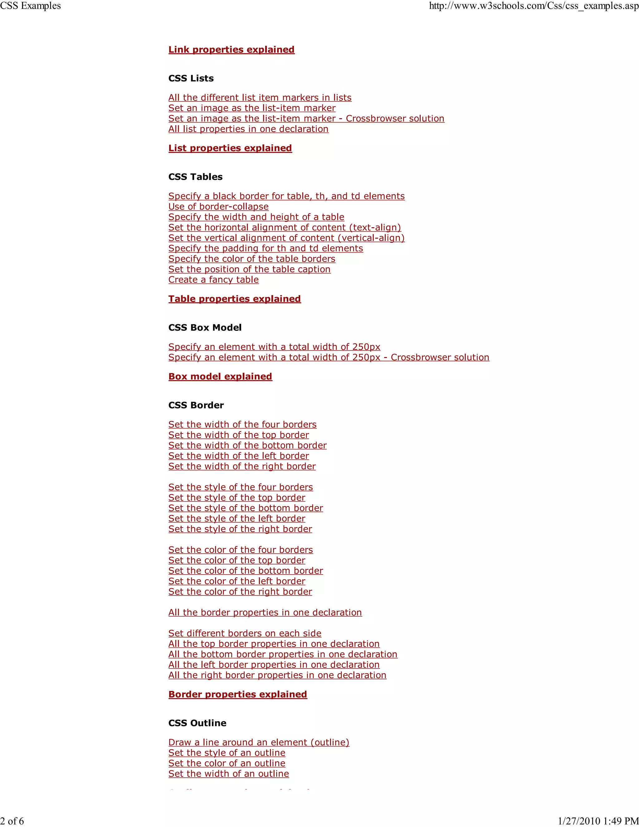 CSS Examples                                                            http://www.w3schools.com/Css/css_examples.asp



               Link properties explained


               CSS Lists

               All the different list item markers in lists
               Set an image as the list-item marker
               Set an image as the list-item marker - Crossbrowser solution
               All list properties in one declaration

               List properties explained


               CSS Tables

               Specify a black border for table, th, and td elements
               Use of border-collapse
               Specify the width and height of a table
               Set the horizontal alignment of content (text-align)
               Set the vertical alignment of content (vertical-align)
               Specify the padding for th and td elements
               Specify the color of the table borders
               Set the position of the table caption
               Create a fancy table

               Table properties explained


               CSS Box Model

               Specify an element with a total width of 250px
               Specify an element with a total width of 250px - Crossbrowser solution

               Box model explained


               CSS Border

               Set   the   width   of   the   four borders
               Set   the   width   of   the   top border
               Set   the   width   of   the   bottom border
               Set   the   width   of   the   left border
               Set   the   width   of   the   right border

               Set   the   style   of   the   four borders
               Set   the   style   of   the   top border
               Set   the   style   of   the   bottom border
               Set   the   style   of   the   left border
               Set   the   style   of   the   right border

               Set   the   color   of   the   four borders
               Set   the   color   of   the   top border
               Set   the   color   of   the   bottom border
               Set   the   color   of   the   left border
               Set   the   color   of   the   right border

               All the border properties in one declaration

               Set different borders on each side
               All the top border properties in one declaration
               All the bottom border properties in one declaration
               All the left border properties in one declaration
               All the right border properties in one declaration

               Border properties explained


               CSS Outline

               Draw a line around an element (outline)
               Set the style of an outline
               Set the color of an outline
               Set the width of an outline

               O     li                 i         l i   d


2 of 6                                                                                             1/27/2010 1:49 PM
 