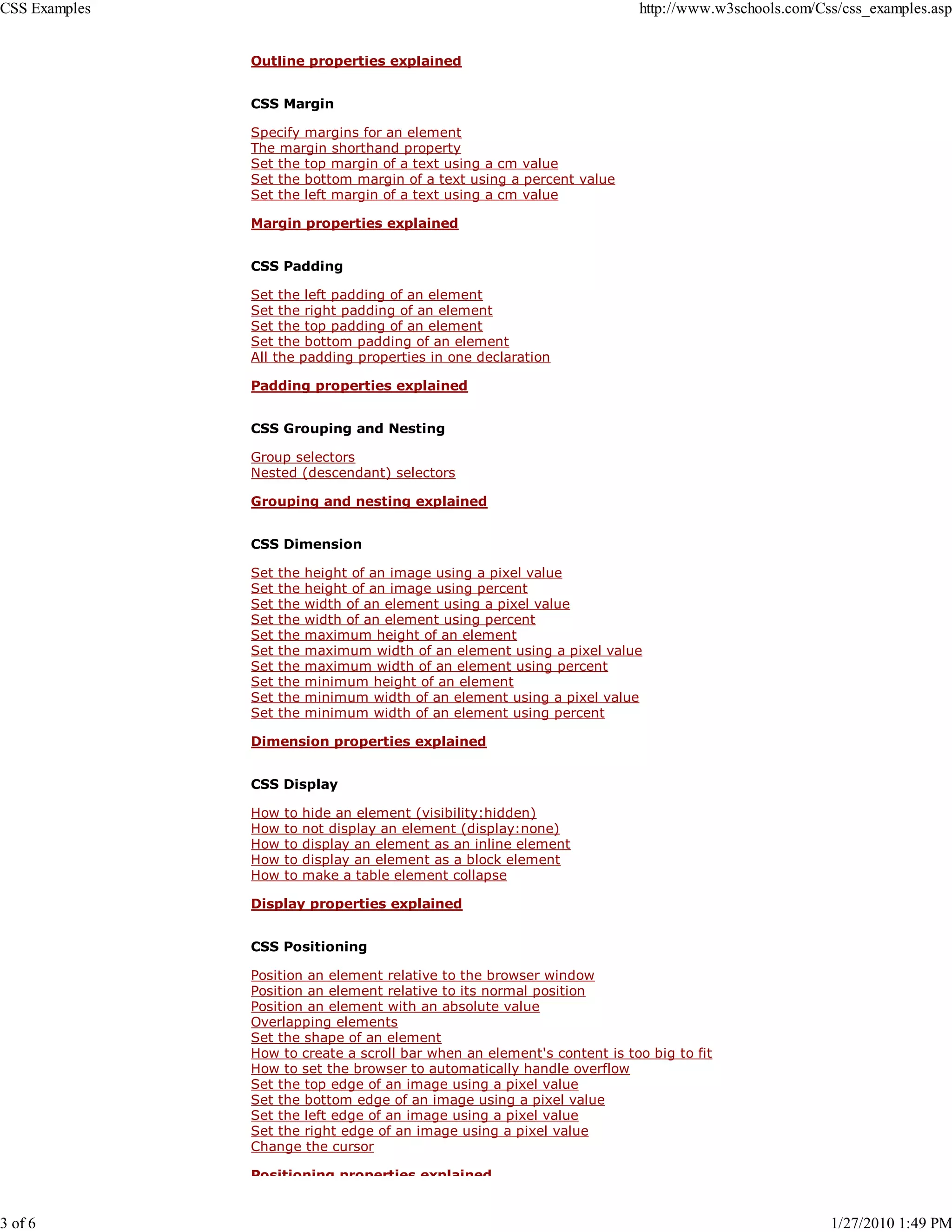 CSS Examples                                                             http://www.w3schools.com/Css/css_examples.asp


               Outline properties explained


               CSS Margin

               Specify margins for an element
               The margin shorthand property
               Set the top margin of a text using a cm value
               Set the bottom margin of a text using a percent value
               Set the left margin of a text using a cm value

               Margin properties explained


               CSS Padding

               Set the left padding of an element
               Set the right padding of an element
               Set the top padding of an element
               Set the bottom padding of an element
               All the padding properties in one declaration

               Padding properties explained


               CSS Grouping and Nesting

               Group selectors
               Nested (descendant) selectors

               Grouping and nesting explained


               CSS Dimension

               Set   the   height of an image using a pixel value
               Set   the   height of an image using percent
               Set   the   width of an element using a pixel value
               Set   the   width of an element using percent
               Set   the   maximum height of an element
               Set   the   maximum width of an element using a pixel value
               Set   the   maximum width of an element using percent
               Set   the   minimum height of an element
               Set   the   minimum width of an element using a pixel value
               Set   the   minimum width of an element using percent

               Dimension properties explained


               CSS Display

               How   to    hide an element (visibility:hidden)
               How   to    not display an element (display:none)
               How   to    display an element as an inline element
               How   to    display an element as a block element
               How   to    make a table element collapse

               Display properties explained


               CSS Positioning

               Position an element relative to the browser window
               Position an element relative to its normal position
               Position an element with an absolute value
               Overlapping elements
               Set the shape of an element
               How to create a scroll bar when an element's content is too big to fit
               How to set the browser to automatically handle overflow
               Set the top edge of an image using a pixel value
               Set the bottom edge of an image using a pixel value
               Set the left edge of an image using a pixel value
               Set the right edge of an image using a pixel value
               Change the cursor

               Positioning properties explained


3 of 6                                                                                              1/27/2010 1:49 PM
 