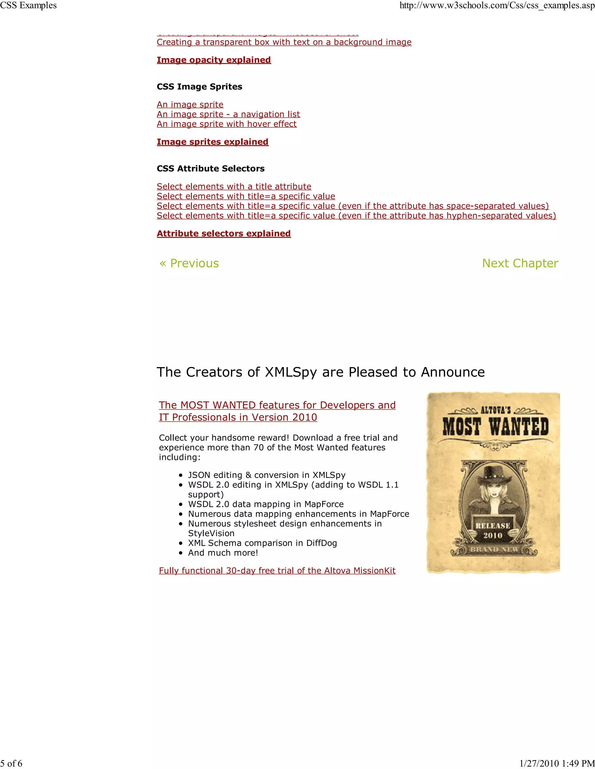 CSS Examples                                                                  http://www.w3schools.com/Css/css_examples.asp

               Creating transparent images mouseover effect
               Creating a transparent box with text on a background image

               Image opacity explained


               CSS Image Sprites

               An image sprite
               An image sprite - a navigation list
               An image sprite with hover effect

               Image sprites explained


               CSS Attribute Selectors

               Select   elements   with   a title attribute
               Select   elements   with   title=a specific value
               Select   elements   with   title=a specific value (even if the attribute has space-separated values)
               Select   elements   with   title=a specific value (even if the attribute has hyphen-separated values)

               Attribute selectors explained


               « Previous                                                                         Next Chapter




               The Creators of XMLSpy are Pleased to Announce

               The MOST WANTED features for Developers and
               IT Professionals in Version 2010

               Collect your handsome reward! Download a free trial and
               experience more than 70 of the Most Wanted features
               including:

                        JSON editing & conversion in XMLSpy
                        WSDL 2.0 editing in XMLSpy (adding to WSDL 1.1
                        support)
                        WSDL 2.0 data mapping in MapForce
                        Numerous data mapping enhancements in MapForce
                        Numerous stylesheet design enhancements in
                        StyleVision
                        XML Schema comparison in DiffDog
                        And much more!

               Fully functional 30-day free trial of the Altova MissionKit




5 of 6                                                                                                     1/27/2010 1:49 PM
 