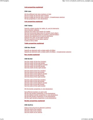 CSS Examples                                                            http://www.w3schools.com/Css/css_examples.asp



               Link properties explained


               CSS Lists

               All the different list item markers in lists
               Set an image as the list-item marker
               Set an image as the list-item marker - Crossbrowser solution
               All list properties in one declaration

               List properties explained


               CSS Tables

               Specify a black border for table, th, and td elements
               Use of border-collapse
               Specify the width and height of a table
               Set the horizontal alignment of content (text-align)
               Set the vertical alignment of content (vertical-align)
               Specify the padding for th and td elements
               Specify the color of the table borders
               Set the position of the table caption
               Create a fancy table

               Table properties explained


               CSS Box Model

               Specify an element with a total width of 250px
               Specify an element with a total width of 250px - Crossbrowser solution

               Box model explained


               CSS Border

               Set   the   width   of   the   four borders
               Set   the   width   of   the   top border
               Set   the   width   of   the   bottom border
               Set   the   width   of   the   left border
               Set   the   width   of   the   right border

               Set   the   style   of   the   four borders
               Set   the   style   of   the   top border
               Set   the   style   of   the   bottom border
               Set   the   style   of   the   left border
               Set   the   style   of   the   right border

               Set   the   color   of   the   four borders
               Set   the   color   of   the   top border
               Set   the   color   of   the   bottom border
               Set   the   color   of   the   left border
               Set   the   color   of   the   right border

               All the border properties in one declaration

               Set different borders on each side
               All the top border properties in one declaration
               All the bottom border properties in one declaration
               All the left border properties in one declaration
               All the right border properties in one declaration

               Border properties explained


               CSS Outline

               Draw a line around an element (outline)
               Set the style of an outline
               Set the color of an outline
               Set the width of an outline

               O     li                 i         l i   d


2 of 6                                                                                             1/27/2010 1:49 PM
 