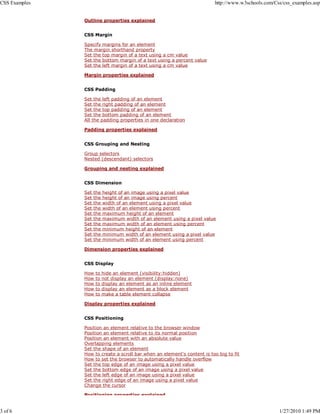CSS Examples                                                             http://www.w3schools.com/Css/css_examples.asp


               Outline properties explained


               CSS Margin

               Specify margins for an element
               The margin shorthand property
               Set the top margin of a text using a cm value
               Set the bottom margin of a text using a percent value
               Set the left margin of a text using a cm value

               Margin properties explained


               CSS Padding

               Set the left padding of an element
               Set the right padding of an element
               Set the top padding of an element
               Set the bottom padding of an element
               All the padding properties in one declaration

               Padding properties explained


               CSS Grouping and Nesting

               Group selectors
               Nested (descendant) selectors

               Grouping and nesting explained


               CSS Dimension

               Set   the   height of an image using a pixel value
               Set   the   height of an image using percent
               Set   the   width of an element using a pixel value
               Set   the   width of an element using percent
               Set   the   maximum height of an element
               Set   the   maximum width of an element using a pixel value
               Set   the   maximum width of an element using percent
               Set   the   minimum height of an element
               Set   the   minimum width of an element using a pixel value
               Set   the   minimum width of an element using percent

               Dimension properties explained


               CSS Display

               How   to    hide an element (visibility:hidden)
               How   to    not display an element (display:none)
               How   to    display an element as an inline element
               How   to    display an element as a block element
               How   to    make a table element collapse

               Display properties explained


               CSS Positioning

               Position an element relative to the browser window
               Position an element relative to its normal position
               Position an element with an absolute value
               Overlapping elements
               Set the shape of an element
               How to create a scroll bar when an element's content is too big to fit
               How to set the browser to automatically handle overflow
               Set the top edge of an image using a pixel value
               Set the bottom edge of an image using a pixel value
               Set the left edge of an image using a pixel value
               Set the right edge of an image using a pixel value
               Change the cursor

               Positioning properties explained


3 of 6                                                                                              1/27/2010 1:49 PM
 