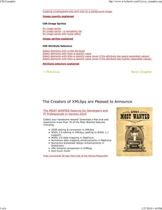 CSS Examples                                                                  http://www.w3schools.com/Css/css_examples.asp

               Creating transparent images mouseover effect
               Creating a transparent box with text on a background image

               Image opacity explained


               CSS Image Sprites

               An image sprite
               An image sprite - a navigation list
               An image sprite with hover effect

               Image sprites explained


               CSS Attribute Selectors

               Select   elements   with   a title attribute
               Select   elements   with   title=a specific value
               Select   elements   with   title=a specific value (even if the attribute has space-separated values)
               Select   elements   with   title=a specific value (even if the attribute has hyphen-separated values)

               Attribute selectors explained


               « Previous                                                                         Next Chapter




               The Creators of XMLSpy are Pleased to Announce

               The MOST WANTED features for Developers and
               IT Professionals in Version 2010

               Collect your handsome reward! Download a free trial and
               experience more than 70 of the Most Wanted features
               including:

                        JSON editing & conversion in XMLSpy
                        WSDL 2.0 editing in XMLSpy (adding to WSDL 1.1
                        support)
                        WSDL 2.0 data mapping in MapForce
                        Numerous data mapping enhancements in MapForce
                        Numerous stylesheet design enhancements in
                        StyleVision
                        XML Schema comparison in DiffDog
                        And much more!

               Fully functional 30-day free trial of the Altova MissionKit




5 of 6                                                                                                     1/27/2010 1:49 PM
 