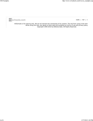 CSS Examples                                                                              http://www.w3schools.com/Css/css_examples.asp




                                                                                                               HOME | TOP | P


               W3Schools is for training only. We do not warrant the correctness of its content. The risk from using it lies entir
                                While using this site, you agree to have read and accepted our terms of use and privacy policy
                                                  Copyright 1999-2010 by Refsnes Data. All Rights Reserved.




6 of 6                                                                                                                 1/27/2010 1:49 PM
 