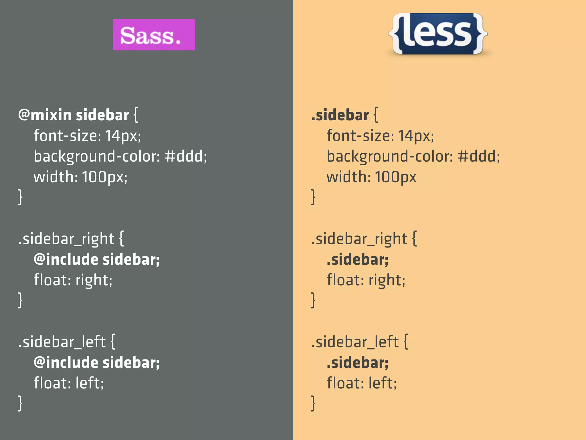 @mixin sidebar {            .sidebar {
  font-size: 14px;             font-size: 14px;
  background-color: #ddd;      background-color: #ddd;
  width: 100px;                width: 100px
}                           }

.sidebar_right {            .sidebar_right {
   @include sidebar;           .sidebar;
   ﬂoat: right;                ﬂoat: right;
}                           }

.sidebar_left {             .sidebar_left {
   @include sidebar;           .sidebar;
   ﬂoat: left;                 ﬂoat: left;
}                           }
 