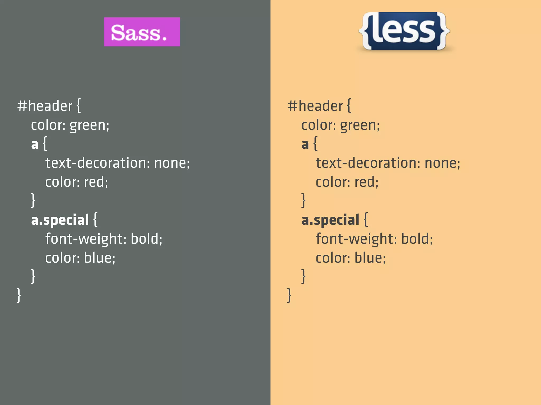 #header {                    #header {
  color: green;                color: green;
  a{                           a{
    text-decoration: none;       text-decoration: none;
    color: red;                  color: red;
  }                            }
  a.special {                  a.special {
    font-weight: bold;           font-weight: bold;
    color: blue;                 color: blue;
  }                            }
}                            }
 