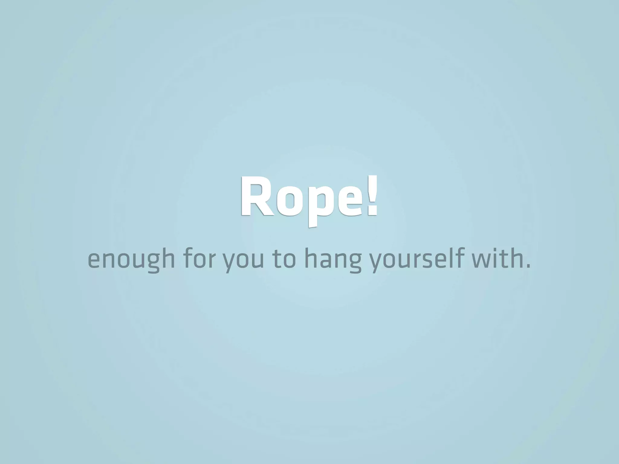 Rope!
enough for you to hang yourself with.
 