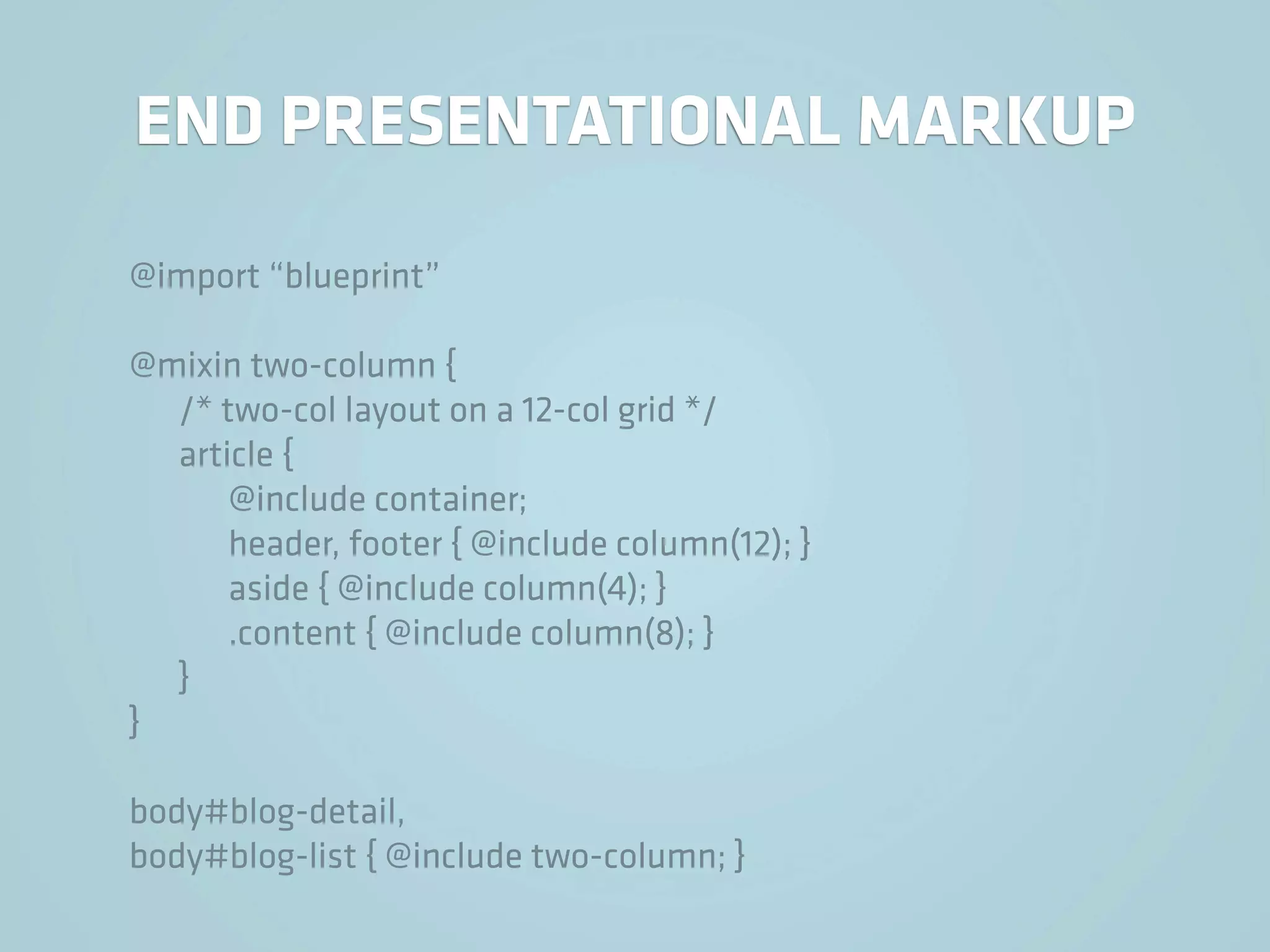 END PRESENTATIONAL MARKUP

@import “blueprint”

@mixin two-column {
  /* two-col layout on a 12-col grid */
  article {
      @include container;
      header, footer { @include column(12); }
      aside { @include column(4); }
      .content { @include column(8); }
  }
}

body#blog-detail,
body#blog-list { @include two-column; }
 